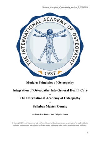 Modern_principles_of_osteopathy_version_2_05082016
1
Modern Principles of Osteopathy
-
Integration of Osteopathy Into General Health Care
-
The International Academy of Osteopathy
-
Syllabus Master Course
Authors: Luc Peeters and Grégoire Lason
© Copyright 2016: All rights reserved. IAO vzw. No part of this document may be reproduced or made public by
printing, photocopying, microfilming, or by any means without the prior written permission of the publisher.
 