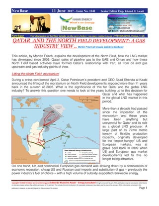 Copyright © 2015 NewBase www.hawkenergy.net Edited by Khaled Al Awadi – Energy Consultant All rights reserved. No part of this publication may be reproduced, redistributed,
or otherwise copied without the written permission of the authors. This includes internal distribution. All reasonable endeavours have been used to ensure the accuracy of the information contained in this
publication. However, no warranty is given to the accuracy of its content. Page 1
NewBase 11 June 2017 - Issue No. 1041 Senior Editor Eng. Khaled Al Awadi
NewBase For discussion or further details on the news below you may contact us on +971504822502, Dubai, UAE
QATAR AND THE NORTH FIELD DEVELOPMENT: A GAS
INDUSTRY VIEW .. Morten Frisch (all images added by NewBase)
This article, by Morten Frisch, explains the development of the North Field, how the LNG market
has developed since 2005, Qatari sales of pipeline gas to the UAE and Oman and how these
North Field based activities have formed Qatar’s relationship with Iran; all from oil and gas
upstream and gas industry points of view.
Lifting the North Field moratorium
During a press conference April 3, Qatar Petroleum’s president and CEO Saad Sherida al-Kaabi
announced the lifting of the moratorium on North Field developments imposed more than 11 years
back in the autumn of 2005. What is the significance of this for Qatar and the global LNG
industry? To answer this question one needs to look at the years building up to this decision for
Qatar and what has happened
in the global LNG market in this
period.
More than a decade had passed
since the imposition of the
moratorium and these years
have been anything but
uneventful for Qatar and its role
as a global LNG producer. A
large part of its 77mn metric
tons/yr of flexible production
capacity, originally developed
for the “import-hungry” US and
European markets, was at
grave peril back in 2009 when
US and European gas market
developments led to this no
longer being attractive.
On one hand, UK and continental European gas demand was slowing down by a combination of
economic recession, cheap US and Russian coal imports and substitution of gas – previously the
power industry’s fuel of choice – with a high volume of subsidy-supported renewable energy.
 