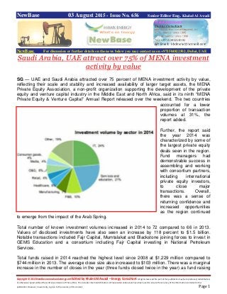Copyright © 2015 NewBase www.hawkenergy.net Edited by Khaled Al Awadi – Energy Consultant All rights reserved. No part of this publication may be reproduced, redistributed,
or otherwise copied without the written permission of the authors. This includes internal distribution. All reasonable endeavours have been used to ensure the accuracy of the information contained in this
publication. However, no warranty is given to the accuracy of its content. Page 1
NewBase 03 August 2015 - Issue No. 656 Senior Editor Eng. Khaled Al Awadi
NewBase For discussion or further details on the news below you may contact us on +971504822502, Dubai, UAE
Saudi Arabia, UAE attract over 75% of MENA investment
activity by value
SG — UAE and Saudi Arabia attracted over 75 percent of MENA investment activity by value,
reflecting their scale and stability and increased availability of larger target assets, the MENA
Private Equity Association, a non-profit organization supporting the development of the private
equity and venture capital industry in the Middle East and North Africa, said in its ninth “MENA
Private Equity & Venture Capital” Annual Report released over the weekend. The two countries
accounted for a lower
proportion of transaction
volumes at 31%, the
report added.
Further, the report said
the year 2014 was
characterized by some of
the largest private equity
deals seen in the region.
Fund managers had
demonstrable success in
assembling and working
with consortium partners,
including international
private equity investors,
to close major
transactions. Overall,
there was a sense of
returning confidence and
increased opportunities
as the region continued
to emerge from the impact of the Arab Spring.
Total number of known investment volumes increased in 2014 to 72 compared to 66 in 2013.
Values of disclosed investments have also seen an increase by 118 percent to $1.5 billion.
Notable transactions included Fajr Capital, Mumtalakat and Blackstone joining forces to invest in
GEMS Education and a consortium including Fajr Capital investing in National Petroleum
Services.
Total funds raised in 2014 reached the highest level since 2008 at $1,229 million compared to
$744 million in 2013. The average close size also increased to $103 million. There was a marginal
increase in the number of closes in the year (three funds closed twice in the year) as fund raising
 