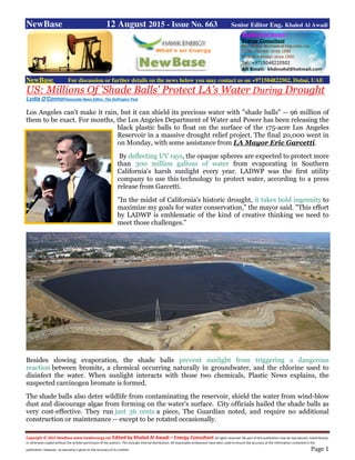 Copyright © 2015 NewBase www.hawkenergy.net Edited by Khaled Al Awadi – Energy Consultant All rights reserved. No part of this publication may be reproduced, redistributed,
or otherwise copied without the written permission of the authors. This includes internal distribution. All reasonable endeavours have been used to ensure the accuracy of the information contained in this
publication. However, no warranty is given to the accuracy of its content. Page 1
NewBase 12 August 2015 - Issue No. 663 Senior Editor Eng. Khaled Al Awadi
NewBase For discussion or further details on the news below you may contact us on +971504822502, Dubai, UAE
US: Millions Of 'Shade Balls' Protect LA's Water During Drought
Lydia O'ConnorAssociate News Editor, The Huffington Post
Los Angeles can't make it rain, but it can shield its precious water with "shade balls" -- 96 million of
them to be exact. For months, the Los Angeles Department of Water and Power has been releasing the
black plastic balls to float on the surface of the 175-acre Los Angeles
Reservoir in a massive drought relief project. The final 20,000 went in
on Monday, with some assistance from LA Mayor Eric Garcetti.
By deflecting UV rays, the opaque spheres are expected to protect more
than 300 million gallons of water from evaporating in Southern
California's harsh sunlight every year. LADWP was the first utility
company to use this technology to protect water, according to a press
release from Garcetti.
"In the midst of California's historic drought, it takes bold ingenuity to
maximize my goals for water conservation," the mayor said. "This effort
by LADWP is emblematic of the kind of creative thinking we need to
meet those challenges."
Besides slowing evaporation, the shade balls prevent sunlight from triggering a dangerous
reaction between bromite, a chemical occurring naturally in groundwater, and the chlorine used to
disinfect the water. When sunlight interacts with those two chemicals, Plastic News explains, the
suspected carcinogen bromate is formed.
The shade balls also deter wildlife from contaminating the reservoir, shield the water from wind-blow
dust and discourage algae from forming on the water's surface. City officials hailed the shade balls as
very cost-effective. They run just 36 cents a piece, The Guardian noted, and require no additional
construction or maintenance -- except to be rotated occasionally.
 