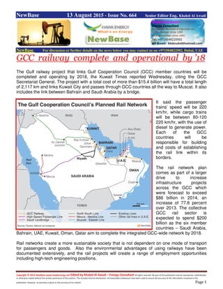 Copyright © 2015 NewBase www.hawkenergy.net Edited by Khaled Al Awadi – Energy Consultant All rights reserved. No part of this publication may be reproduced, redistributed,
or otherwise copied without the written permission of the authors. This includes internal distribution. All reasonable endeavours have been used to ensure the accuracy of the information contained in this
publication. However, no warranty is given to the accuracy of its content. Page 1
NewBase 13 August 2015 - Issue No. 664 Senior Editor Eng. Khaled Al Awadi
NewBase For discussion or further details on the news below you may contact us on +971504822502, Dubai, UAE
GCC railway complete and operational by ’18
The Gulf railway project that links Gulf Cooperation Council (GCC) member countries will be
completed and operating by 2018, the Kuwait Times reported Wednesday, citing the GCC
Secretariat General. The project with a total cost of more than $15.4 billion will have a total length
of 2,117 km and links Kuwait City and passes through GCC countries all the way to Muscat. It also
includes the link between Bahrain and Saudi Arabia by a bridge.
It said the passenger
trains’ speed will be 220
km/hr, while cargo trains
will be between 80-120
220 km/hr, with the use of
diesel to generate power.
Each of the GCC
countries will be
responsible for building
and costs of establishing
the rail link within its
borders.
The rail network plan
comes as part of a larger
drive to increase
infrastructure projects
across the GCC which
were forecast to exceed
$86 billion in 2014, an
increase of 77.8 percent
over 2013. The collective
GCC rail sector is
expected to spend $200
billion as the six member
countries – Saudi Arabia,
Bahrain, UAE, Kuwait, Oman, Qatar aim to complete the integrated GCC-wide network by 2018.
Rail networks create a more sustainable society that is not dependent on one mode of transport
for passengers and goods. Also the environmental advantages of using railways have been
documented extensively, and the rail projects will create a range of employment opportunities
including high-tech engineering positions.
 