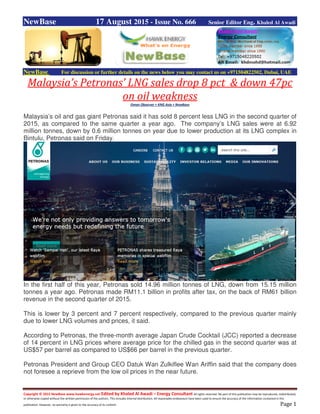 Copyright © 2015 NewBase www.hawkenergy.net Edited by Khaled Al Awadi – Energy Consultant All rights reserved. No part of this publication may be reproduced, redistributed,
or otherwise copied without the written permission of the authors. This includes internal distribution. All reasonable endeavours have been used to ensure the accuracy of the information contained in this
publication. However, no warranty is given to the accuracy of its content. Page 1
NewBase 17 August 2015 - Issue No. 666 Senior Editor Eng. Khaled Al Awadi
NewBase For discussion or further details on the news below you may contact us on +971504822502, Dubai, UAE
Malaysia’s Petronas’ LNG sales drop 8 pct & down 47pc
on oil weakness
Oman Observer + KNG Asia + NewBase
Malaysia’s oil and gas giant Petronas said it has sold 8 percent less LNG in the second quarter of
2015, as compared to the same quarter a year ago. The company’s LNG sales were at 6.92
million tonnes, down by 0.6 million tonnes on year due to lower production at its LNG complex in
Bintulu, Petronas said on Friday.
In the first half of this year, Petronas sold 14.96 million tonnes of LNG, down from 15.15 million
tonnes a year ago. Petronas made RM11.1 billion in profits after tax, on the back of RM61 billion
revenue in the second quarter of 2015.
This is lower by 3 percent and 7 percent respectively, compared to the previous quarter mainly
due to lower LNG volumes and prices, it said.
According to Petronas, the three-month average Japan Crude Cocktail (JCC) reported a decrease
of 14 percent in LNG prices where average price for the chilled gas in the second quarter was at
US$57 per barrel as compared to US$66 per barrel in the previous quarter.
Petronas President and Group CEO Datuk Wan Zulkiflee Wan Ariffin said that the company does
not foresee a reprieve from the low oil prices in the near future.
 