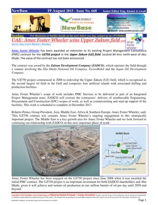 Copyright © 2015 NewBase www.hawkenergy.net Edited by Khaled Al Awadi – Energy Consultant All rights reserved. No part of this publication may be reproduced, redistributed,
or otherwise copied without the written permission of the authors. This includes internal distribution. All reasonable endeavours have been used to ensure the accuracy of the information contained in this
publication. However, no warranty is given to the accuracy of its content. Page 1
NewBase 19 August 2015 - Issue No. 668 Senior Editor Eng. Khaled Al Awadi
NewBase For discussion or further details on the news below you may contact us on +971504822502, Dubai, UAE
UAE: Amec Foster Wheeler wins Upper Zakum field contract extension
Source: Amec Foster Wheeler + NewBase
Amec Foster Wheeler has been awarded an extension to its existing Project Management Consultancy
(PMC) contract for the UZ750 project in the Upper Zakum (UZ) field, located 84 kms north-west of Abu
Dhabi. The value of the contract has not been announced.
The contract was award by the Zakum Development Company (ZADCO), which operates the field through
a venture involving the Abu Dhabi National Oil Company, ExxonMobil and the Japan Oil Development
Company.
The UZ750 project commenced in 2008 to redevelop the Upper Zakum (UZ) field, which is recognised as
the second largest oil field in the Gulf and comprises four artificial islands with associated drilling and
production facilities.
Amec Foster Wheeler’s scope of work includes PMC Services to be delivered as part of an Integrated
Project Management team. ZADCO will oversee the contractors’ delivery of reimbursable Engineering,
Procurement and Construction (EPC) scopes of work, as well as commissioning and start-up support of the
facilities. This work is scheduled to complete in December 2017.
Roberto Penno, Group President, Asia, Middle East, Africa & Southern Europe, Amec Foster Wheeler, said:
'This UZ750 contract win cements Amec Foster Wheeler’s ongoing engagement in this strategically
important project. The Middle East is a key growth area for Amec Foster Wheeler and we look forward to
continuing our relationship with ZADCO on this next important phase of work.'
Amec Foster Wheeler has been engaged on the UZ750 project since June 2008 when it was awarded the
initial PMC contract. The UZ750 project is an important investment for both ZADCO shareholders and Abu
Dhabi, given it will achieve and sustain oil production at one million barrels of oil per day until 2050 and
beyond.
 