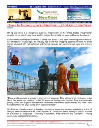 Copyright © 2015 NewBase www.hawkenergy.net Edited by Khaled Al Awadi – Energy Consultant All rights reserved. No part of this publication may be reproduced, redistributed,
or otherwise copied without the written permission of the authors. This includes internal distribution. All reasonable endeavours have been used to ensure the accuracy of the information contained in this
publication. However, no warranty is given to the accuracy of its content. Page 1
NewBase 26 August 2015 - Issue No. 673 Senior Editor Eng. Khaled Al Awadi
NewBase For discussion or further details on the news below you may contact us on +971504822502, Dubai, UAE
Drone technology spurs global buzz – Oil & Gas Industeries
Agencies
Oil rig inspection is a dangerous business. Traditionally, in the United States, “roughnecks”
dangled from a wire, in gale-force winds if needed, to manually log wear and tear on the girders.
Assessments include giant chimneys – called flare stacks – that belch fire during million-dollar-a-
day shutdowns. Increasingly, the industry has found that swapping abseiling humans for small
drones equipped with high-definition and thermal cameras can save time, cut costs and improve
safety.
“These are large metal structures in a big pond of seawater. They will rust a lot, particularly in the
North Sea where rigs designed to last 20 years are lasting more than 40. They are continually
getting cracks and physical damage from the waves and need to be refurbished and fixed,” says
Chris Blackford, the Sky Futures’ chief operations officer.
Sky Futures – headquartered in London – is a drone inspection company specialising in the oil
and gas industry and counts BP, Shell, Apache, BG Group and Statoil among its clients. It is one
of a handful of companies – including CyberHawk, PrecisionHawk and SenseFly – finding
commercial applications for drones.
 