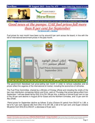 Copyright © 2015 NewBase www.hawkenergy.net Edited by Khaled Al Awadi – Energy Consultant All rights reserved. No part of this publication may be reproduced, redistributed,
or otherwise copied without the written permission of the authors. This includes internal distribution. All reasonable endeavours have been used to ensure the accuracy of the information contained in this
publication. However, no warranty is given to the accuracy of its content. Page 1
NewBase 30 August 2015 - Issue No. 675 Senior Editor Eng. Khaled Al Awadi
NewBase For discussion or further details on the news below you may contact us on +971504822502, Dubai, UAE
Good news at the pumps: UAE fuel prices fall more
than 8 per cent for September
The National staff + NewBase
Fuel prices for next month have been cut by around 8 per cent across the board, in line with the
fall of international benchmark prices in the past month.
The government liberalised fuel price-setting last month in order to remove subsidies and let
prices reflect the vagaries of the international oil market, including the economics of refineries.
The Fuel Price Committee, chaired by a Ministry of Energy official and including the chiefs of the
two main distribution companies Adnoc and Enoc, said on Thursday that prices taking effect from
September 1 will see diesel fall by Dh0.16 to Dh1.89 per litre, a decline of almost 8 per cent on top
of the 29 per cent decline in August 29 for Dubai and the Northern Emirates, and 12 per cent for
Abu Dhabi.
Petrol prices for September decline as follows: E-plus (Octane 91 petrol) from Dh2.07 to 1.89, a
fall of 8.7 per cent; Special (95) from Dh2.14 to Dh1.96, a fall of 8.4 per cent; and Super (Octane
98 petrol) from Dh2.25 to Dh2.07, a decrease of 8 per cent.
 