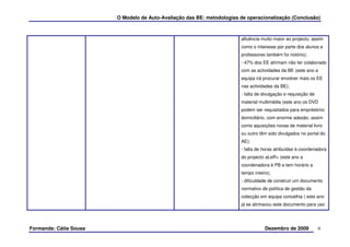 O Modelo de Auto-Avaliação das BE: metodologias de operacionalização (Conclusão)



                                                                        afluência muito maior ao projecto, assim
                                                                        como o interesse por parte dos alunos e
                                                                        professores também foi notório);
                                                                        - 47% dos EE afirmam não ter colaborado
                                                                        com as actividades da BE (este ano a
                                                                        equipa irá procurar envolver mais os EE
                                                                        nas actividades da BE);
                                                                        - falta de divulgação e requisição de
                                                                        material multimédia (este ano os DVD
                                                                        podem ser requisitados para empréstimo
                                                                        domiciliário, com enorme adesão, assim
                                                                        como aquisições novas de material livro
                                                                        ou outro têm sido divulgados no portal do
                                                                        AE);
                                                                        - falta de horas atribuídas à coordenadora
                                                                        do projecto aLeR+ (este ano a
                                                                        coordenadora é PB e tem horário a
                                                                        tempo inteiro);
                                                                        - dificuldade de construir um documento
                                                                        normativo de política de gestão da
                                                                        colecção em equipa concelhia ( este ano
                                                                        já se alinhavou este documento para uso




Formanda: Cátia Sousa                                                               Dezembro de 2009            6
 