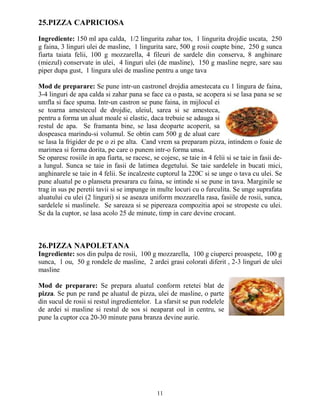 25.PIZZA CAPRICIOSA

Ingrediente: 150 ml apa calda, 1/2 lingurita zahar tos, 1 lingurita drojdie uscata, 250
g faina, 3 linguri ulei de masline, 1 lingurita sare, 500 g rosii coapte bine, 250 g sunca
fiarta taiata felii, 100 g mozzarella, 4 fileuri de sardele din conserva, 8 anghinare
(miezul) conservate in ulei, 4 linguri ulei (de masline), 150 g masline negre, sare sau
piper dupa gust, 1 lingura ulei de masline pentru a unge tava

Mod de preparare: Se pune intr-un castronel drojdia amestecata cu 1 lingura de faina,
3-4 linguri de apa calda si zahar pana se face ca o pasta, se acopera si se lasa pana se se
umfla si face spuma. Intr-un castron se pune faina, in mijlocul ei
se toarna amestecul de drojdie, uleiul, sarea si se amesteca,
pentru a forma un aluat moale si elastic, daca trebuie se adauga si
restul de apa. Se framanta bine, se lasa deoparte acoperit, sa
dospeasca marindu-si volumul. Se obtin cam 500 g de aluat care
se lasa la frigider de pe o zi pe alta. Cand vrem sa preparam pizza, intindem o foaie de
marimea si forma dorita, pe care o punem intr-o forma unsa.
Se oparesc rosiile in apa fiarta, se racesc, se cojesc, se taie in 4 felii si se taie in fasii de-
a lungul. Sunca se taie in fasii de latimea degetului. Se taie sardelele in bucati mici,
anghinarele se taie in 4 felii. Se incalzeste cuptorul la 220C si se unge o tava cu ulei. Se
pune aluatul pe o planseta presarara cu faina, se intinde si se pune in tava. Marginile se
trag in sus pe peretii tavii si se impunge in multe locuri cu o furculita. Se unge suprafata
aluatului cu ulei (2 linguri) si se aseaza uniform mozzarella rasa, fasiile de rosii, sunca,
sardelele si maslinele. Se sareaza si se pipereaza compozitia apoi se stropeste cu ulei.
Se da la cuptor, se lasa acolo 25 de minute, timp in care devine crocant.



26.PIZZA NAPOLETANA
Ingrediente: sos din pulpa de rosii, 100 g mozzarella, 100 g ciuperci proaspete, 100 g
sunca, 1 ou, 50 g rondele de masline, 2 ardei grasi colorati diferit , 2-3 linguri de ulei
masline

Mod de preparare: Se prepara aluatul conform retetei blat de
pizza. Se pun pe rand pe aluatul de pizza, ulei de masline, o parte
din sucul de rosii si restul ingredientelor. La sfarsit se pun rodelele
de ardei si masline si restul de sos si neaparat oul in centru, se
pune la cuptor cca 20-30 minute pana branza devine aurie.




                                               11
 