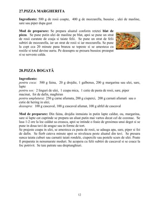 27.PIZZA MARGHERITA

Ingrediente: 500 g de rosii coapte, 400 g de mozzarella, busuioc , ulei de masline,
sare sau piper dupa gust

Mod de preparare: Se prepara aluatul conform retetei blat de
pizza. Se pune putin ulei de masline pe blat, apoi se pune un strat
de rosii curatate de coaja si taiate felii. Se pune un strat de felii
subtiri de mozzarella, iar un strat de rosii si iar mozzarella. Se pune
la copt cca 20 minute pana branza se topeste si se amesteca cu
rosiile si totul devine auriu. Pe deasupra se presara busuioc proaspat
si se serveste calda.



28.PIZZA BOGATĂ

Ingrediente:
pentru coca: 500 g faina, 20 g drojdie, 1 galbenus, 200 g margarina sau ulei, sare,
lapte
pentru sos: 2 linguri de ulei, 1 ceapa mica, 1 cutie de pasta de rosii, sare, piper
macinat, foi de dafin, maghiran
pentru umplutura: 250 g carne afumata, 200 g ciuperci, 200 g carnati afumati sau o
cutie de hering in ulei;
deasupra: 100 g cascaval, 100 g cascaval afumat, 100 g altfel de cascaval

Mod de preparare: Din faina, drojdia inmuiata in putin lapte caldut, ou, margarina,
sare si lapte cat cuprinde se prepara un aluat putin mai vartos decat cel de cozonac. Se
lasa 1-2 ore la loc caldut sa creasca, apoi se intinde o foaie de grosimea unui deget si se
pune in doua tavi de aragaz sau in forme de tort.
Se prajeste ceapa in ulei, se amesteca cu pasta de rosii, se adauga apa, sare, piper si foi
de dafin. Se fierb cateva minute apoi se niveleaza peste aluatul din tavi. Se presara
sunca taiata cuburi sau carnatii taiati rondele, ciupercile sau pestele scurs de ulei. Poate
fi preparata in nenumarate moduri. Se acopera cu felii subtiri de cascaval si se coace la
foc potrivit. Se taie patrate sau dreptunghiuri.




                                            12
 