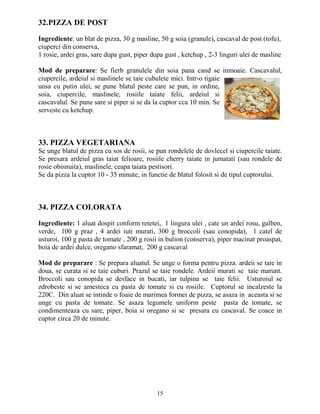 32.PIZZA DE POST

Ingrediente: un blat de pizza, 30 g masline, 50 g soia (granule), cascaval de post (tofu),
ciuperci din conserva,
1 rosie, ardei gras, sare dupa gust, piper dupa gust , ketchup , 2-3 linguri ulei de masline

Mod de preparare: Se fierb granulele din soia pana cand se inmoaie. Cascavalul,
ciupercile, ardeiul si maslinele se taie cubulete mici. Intr-o tigaie
unsa cu putin ulei, se pune blatul peste care se pun, in ordine,
soia, ciupercile, maslinele, rosiile taiate felii, ardeiul si
cascavalul. Se pune sare si piper si se da la cuptor cca 10 min. Se
serveste cu ketchup.



33. PIZZA VEGETARIANA
Se unge blatul de pizza cu sos de rosii, se pun rondelele de dovlecel si ciupercile taiate.
Se presara ardeiul gras taiat felioare, rosiile cherry taiate in jumatati (sau rondele de
rosie obisnuita), maslinele, ceapa taiata pestisori.
Se da pizza la cuptor 10 - 35 minute, in functie de blatul folosit si de tipul cuptorului.



34. PIZZA COLORATA

Ingrediente: 1 aluat dospit conform retetei, 1 lingura ulei , cate un ardei rosu, galben,
verde, 100 g praz , 4 ardei iuti murati, 300 g broccoli (sau conopida), 1 catel de
usturoi, 100 g pasta de tomate , 200 g rosii in bulion (conserva), piper macinat proaspat,
boia de ardei dulce, oregano sfaramat, 200 g cascaval

Mod de preparare : Se prepara aluatul. Se unge o forma pentru pizza. ardeii se taie in
doua, se curata si se taie cuburi. Prazul se taie rondele. Ardeii murati se taie marunt.
Broccoli sau conopida se desface in bucati, iar tulpina se taie felii. Usturoiul se
zdrobeste si se amesteca cu pasta de tomate si cu rosiile. Cuptorul se incalzeste la
220C. Din aluat se intinde o foaie de marimea formei de pizza, se asaza in aceasta si se
unge cu pasta de tomate. Se asaza legumele uniform peste pasta de tomate, se
condimenteaza cu sare, piper, boia si oregano si se presara cu cascaval. Se coace in
cuptor circa 20 de minute.




                                             15
 