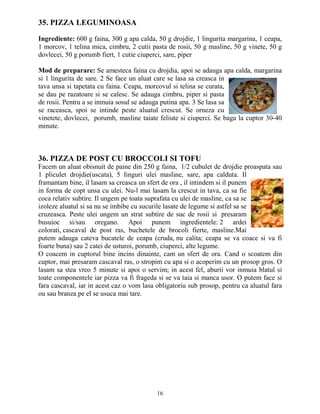 35. PIZZA LEGUMINOASA

Ingrediente: 600 g faina, 300 g apa calda, 50 g drojdie, 1 lingurita margarina, 1 ceapa,
1 morcov, 1 telina mica, cimbru, 2 cutii pasta de rosii, 50 g masline, 50 g vinete, 50 g
dovlecei, 50 g porumb fiert, 1 cutie ciuperci, sare, piper

Mod de preparare: Se amesteca faina cu drojdia, apoi se adauga apa calda, margarina
si 1 lingurita de sare. 2 Se face un aluat care se lasa sa creasca in
tava unsa si tapetata cu faina. Ceapa, morcovul si telina se curata,
se dau pe razatoare si se calesc. Se adauga cimbru, piper si pasta
de rosii. Pentru a se inmuia sosul se adauga putina apa. 3 Se lasa sa
se raceasca, spoi se intinde peste aluatul crescut. Se orneza cu
vinetete, dovlecei, porumb, masline taiate feliute si ciuperci. Se baga la cuptor 30-40
minute.



36. PIZZA DE POST CU BROCCOLI SI TOFU
Facem un aluat obisnuit de paine din 250 g faina, 1/2 cubulet de drojdie proaspata sau
1 pliculet drojdie(uscata), 5 linguri ulei masline, sare, apa calduta. Il
framantam bine, il lasam sa creasca un sfert de ora , il intindem si il punem
in forma de copt unsa cu ulei. Nu-l mai lasam la crescut in tava, ca sa fie
coca relativ subtire. Il ungem pe toata suprafata cu ulei de masline, ca sa se
izoleze aluatul si sa nu se imbibe cu sucurile lasate de legume si astfel sa se
cruzeasca. Peste ulei ungem un strat subtire de suc de rosii si presaram
busuioc si/sau oregano. Apoi punem ingredientele: 2 ardei
colorati, cascaval de post ras, buchetele de brocoli fierte, masline.Mai
putem adauga cateva bucatele de ceapa (cruda, nu calita; ceapa se va coace si va fi
foarte buna) sau 2 catei de usturoi, porumb, ciuperci, alte legume.
O coacem in cuptorul bine incins dinainte, cam un sfert de ora. Cand o scoatem din
cuptor, mai presaram cascaval ras, o stropim cu apa si o acoperim cu un prosop gros. O
lasam sa stea vreo 5 minute si apoi o servim; in acest fel, aburii vor inmuia blatul si
toate componentele iar pizza va fi frageda si se va taia si manca usor. O putem face si
fara cascaval, iar in acest caz o vom lasa obligatoriu sub prosop, pentru ca aluatul fara
ou sau branza pe el se usuca mai tare.




                                           16
 