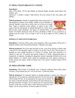37. PIZZA VEGETARIANĂ CU VINETE

Ingrediente:
aluat: 250 g făină, 150 ml apă călduŃă, un pliculeŃ drojdie (uscată), două linguri ulei
măsline, sare.
umplutură : o vânătă, o ceapă, 2 căŃei usturoi, 50 g rosii uscate în ulei, sare, piper, ulei
măsline

Mod de preparare: Aluatul se prepară după reŃeta cunoscută si se
lasă deoparte, la dospit, la loc călduŃ. Vânăta se taie în bucăŃele, se
sărează; bucăŃile se pun într-o sită de inox si se lasă să se scurgă
bine. Ceapa si usturoiul, tocate mărunt, se călesc în ulei. Când
ceapa a devenit translucidă, se adaugă bucăŃelele de vinete scurse
bine de apă, rosiile mărunŃite, sare, piper, se amestecă bine, se lasă 15 minute la foc
domol. Se întinde aluatul pe masa de lucru, presărată cu făină să nu se lipească, se
adaugă sosul de vinete. Tava se unge cu ulei si se dă la cuptor, la 235°C, pentru 20
minute.

38.PIZZA CU DOVLECEI SI BRANZA

Ingrediente: 2 dovlecei, 200 g malai, 50 g margarina, 100 g soia granule, 450 g rosii, 2
lingurite cimbru uscat,150 g branza telemea, 1 lingurita sare, piper.

Mod de preparare: Pui soia in apa clocotita cu sare, o lasi 20 de minute sa fiarba, apoi
o strecori si o lasi deoparte. Speli si rosiile si le tai felii. Pui la fiert 750 ml apa cu 1
lingurita de sare, adaugi dovleceii si ii fierbi 2-3 minute. Scoti apoi dovleceii si ii
clatesti cu apa rece. In aceeasi apa presari malaiul si il fierbi, amestecand pana ce
compozitia se ingroasa. Incorporezi margarina, rastorni mamaliga fierbinte intr-o tava
pentru friptura si o intinzi. Peste stratul de mamaliga pui soia oparita, dovleceii si
rosiile, presari sare, piper, cimbru si branza rasa. Coci „pizza" la cuptor timp de 20-30
de minute.

39. PIZZA PENTRU COPII

Ingrediente: 500 ml lapte, 30 g drojdie, sare, 2 lingurite smantana, faina, 200 g salam
cu sunca, 150 g telemea sau cas, 1/4 l suc de rosii, 1 castravete murat

Mod de preparare: Se amesteca laptele cu drojdia,smantana si putina sare, faina cat
cuprinde pt a fi un aluat de consistenta potrivita. Se lasa intr-un loc
cald la dospit 20 min. Se fac gramajoare de aluat care se intind . Se
taie sunca si telemea bucatele, castravetele la fel, daca folosim cas, il
dam prin razatoare. Se unge o tava cu putin ulei si se aseaza bucatile
de pizza peste care s-au pus sunca, casul, bucati de castravete, cite 2
linguri suc de rosii pe fiecare. Se lasa la cuptor 25-30 min.



                                             17
 