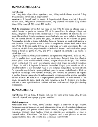 45. PIZZA SIMPLA LENA

Ingrediente:
blat: 350 g faina alba calitate superioara, sare, 3 ling ulei de floarea soarelui, 2 ling
drojdie uscata, 225 ml apa, 1 lingura zahar
umplutura: 1 lingură pastă de tomate, 4 linguri ulei de floarea soarelui, 1 linguriŃă
busuioc uscat, 500 g salam crud uscat afumat, 20 g ciuperci conservate, 200g măsline
tăiate, 300 g cascaval, 300 g rosii, 200 g ardei,

Mod de preparare: Intr-un bol mai mare se pun 350g de faina, se adauga sarea si
uleiul. Intr-un vas gradat se masoara 225 ml de apa calduta. Se adauga 1 lingura de
zahar, 2 linguri de drojdie uscata, se amesteca si se lasa amestecul 15 min pana nu face
spum. Daca folositi drojdie uscata care nu se dizolva in apa, nu va trebui sa faceti acest
pas, in schimb aluatul va creste mai greu, iar blatul nu va fi suficient de pufos.
Amestecul de drojdie se toarna in bolul cu faina, se framanta un aluat moale care se ia
usor de maini. Se acopera cu o folie si se lasa la temperatura camerei aproximativ 30 de
min. Peste 30 de min aluatul trebuie sa se mareasca in volum aproximativ de 3 ori.
Inainte de a folosi aluatul, ungeti mainile cu putin ulei. Aceasta cantitate de aluat ajunge
pentru 2 blaturi de pizza de 30/32 cm. Deci il impartiti in jumatate si cu mainile il
intindeti pe tava.
Ungeti cu ulei tavile pentru pizza (cantitatea de ingrediente este pentru 2 pizza de 30/32
cm). In acelasi timp puneti cuptorul sa se incalzeasca. Pregatiti toate ingredientele
pentru pizza: taiati rondele subtiri salamul, scurgeti ciupercile de apa, taiati rondele
subtiri rosiile, taiati felii subtiri ardeiul capia, amestecati 2 linguri de pasta de tomate cu
2 linguri de ulei si 1 lingurita de busuioc intr-un bol. Ungeti putin mainile cu ulei si
intindeti uniform si usor aluatul pt pizza in tava astfel ca marginile sa fie putin ridicate.
Cu o pensula ungeti aluatul cu compozitia de pasta de tomate, ulei si busuioc. Uniform
repartizati salamul pe toata suprafata aluatului, apoi jumatate din cantitatea de ciuperci
si masline deaspura salamului. Se rade cascavalul pe toata suprafata, apoi se pun feliile
de rosii si ardei. Se pune pizza la cuptor pentru aproximativ 25-30 de minute la 200
grade. Se scoate din cuptor cand este putin rumenita, se lasa 5-10 min in tava (se taie
mai usor si toate ingredientele se combina mai bine - adica nu cad de pe pizza in timp
ce mananci).

46. PIZZA REGINA

Ingrediente: 1/2 kg faina, 2 linguri otet, un praf sare, putin zahar, ulei, drojdie,
cascaval, ciuperci, sunca praga, gogosari, masline

Mod de preparare
Amestecam faina cu: otetul, sarea, zaharul, drojdia o dizolvam in apa calduta,
framantam pana se formeaza un aluat, adaugam un pic de ulei, framantam.In tava unsa
cu foarte putin ulei punem aluatul foarte subtire, adaugam, sunca taiata feliute,
ciupercile, gogosarii taiati fidelute, ornam cu masline, apoi cascavalul. se pune in
cuptorul incins 15-20 minute. Este foarte important cand ornam pizza sa nu asezam
ingredientele una peste alta, secretul este sa se coaca foarte repede.
                                              20
 