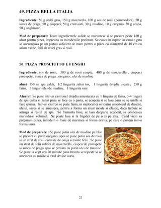 49. PIZZA BELLA ITALIA
Ingrediente: 50 g ardei gras, 150 g mozzarela, 100 g sos de rosii (pommodora), 50 g
sunca de praga, 50 g ciuperci, 50 g crenvusti, 30 g masline, 10 g oregano, 30 g ceapa,
50 g anghinare.

Mod de preparare: Toate ingredientele solide se maruntesc si se presara peste 180 g
aluat pentru pizza, impreuna cu mirodeniile preferate. Se coace in cuptor iar cand e gata
se asezoneaza pe un platou suficient de mare pentru o pizza cu diametrul de 40 cm cu
salata verde, felii de ardei gras si rosii.



50. PIZZA PROSCIUTTO E FUNGHI

Ingrediente: sos de rosii, 500 g de rosii coapte, 400 g de mozzarella , ciuperci
proaspete , sunca de praga , oregano , ulei de masline

aluat 150 ml apa calda, 1/2 lingurita zahar tos, 1 lingurita drojdie uscata , 250 g
faina, 3 linguri ulei de masline, 1 lingurita sare

Aluatul: Se pune intr-un castronel drojdia amestecata cu 1 lingura de faina, 3-4 linguri
de apa calda si zahar pana se face ca o pasta, se acopera si se lasa pana se se umfla si
face spuma. Intr-un castron se pune faina, in mijlocul ei se toarna amestecul de drojdie,
uleiul, sarea si se amesteca, pentru a forma un aluat moale si elastic, daca trebuie se
adauga si restul de apa. Se framanta bine, se lasa deoparte acoperit, sa dospeasca
marindu-si volumul. Se poate lasa si la frigider de pe o zi pe alta. Cand vrem sa
preparam pizza, intindem o foaie de marimea si forma dorita, pe care o punem intr-o
forma unsa.

Mod de preparare : Se pune putin ulei de masline pe blat
se presara cu putin oregano, apoi se pune putin sos de rosii
si un strat de rosii curatate de coaja si taiate felii. Se pune
un strat de felii subtiri de mozzarella, ciupercile proaspete
si sunca de praga apoi se presara cu putin ulei de masline.
Se pune la copt cca 20 minute pana branza se topeste si se
amesteca cu rosiile si totul devine auriu.




                                             22
 