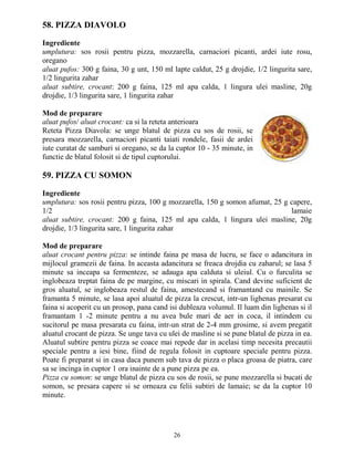 58. PIZZA DIAVOLO

Ingrediente
umplutura: sos rosii pentru pizza, mozzarella, carnaciori picanti, ardei iute rosu,
oregano
aluat pufos: 300 g faina, 30 g unt, 150 ml lapte caldut, 25 g drojdie, 1/2 lingurita sare,
1/2 lingurita zahar
aluat subtire, crocant: 200 g faina, 125 ml apa calda, 1 lingura ulei masline, 20g
drojdie, 1/3 lingurita sare, 1 lingurita zahar

Mod de preparare
aluat pufos/ aluat crocant: ca si la reteta anterioara
Reteta Pizza Diavola: se unge blatul de pizza cu sos de rosii, se
presara mozzarella, carnaciori picanti taiati rondele, fasii de ardei
iute curatat de samburi si oregano, se da la cuptor 10 - 35 minute, in
functie de blatul folosit si de tipul cuptorului.

59. PIZZA CU SOMON

Ingrediente
umplutura: sos rosii pentru pizza, 100 g mozzarella, 150 g somon afumat, 25 g capere,
1/2                                                                           lamaie
aluat subtire, crocant: 200 g faina, 125 ml apa calda, 1 lingura ulei masline, 20g
drojdie, 1/3 lingurita sare, 1 lingurita zahar

Mod de preparare
aluat crocant pentru pizza: se intinde faina pe masa de lucru, se face o adancitura in
mijlocul gramezii de faina. In aceasta adancitura se freaca drojdia cu zaharul; se lasa 5
minute sa inceapa sa fermenteze, se adauga apa calduta si uleiul. Cu o furculita se
inglobeaza treptat faina de pe margine, cu miscari in spirala. Cand devine suficient de
gros aluatul, se inglobeaza restul de faina, amestecand si framantand cu mainile. Se
framanta 5 minute, se lasa apoi aluatul de pizza la crescut, intr-un lighenas presarat cu
faina si acoperit cu un prosop, pana cand isi dubleaza volumul. Il luam din lighenas si il
framantam 1 -2 minute pentru a nu avea bule mari de aer in coca, il intindem cu
sucitorul pe masa presarata cu faina, intr-un strat de 2-4 mm grosime, si avem pregatit
aluatul crocant de pizza. Se unge tava cu ulei de masline si se pune blatul de pizza in ea.
Aluatul subtire pentru pizza se coace mai repede dar in acelasi timp necesita precautii
speciale pentru a iesi bine, fiind de regula folosit in cuptoare speciale pentru pizza.
Poate fi preparat si in casa daca punem sub tava de pizza o placa groasa de piatra, care
sa se incinga in cuptor 1 ora inainte de a pune pizza pe ea.
Pizza cu somon: se unge blatul de pizza cu sos de rosii, se pune mozzarella si bucati de
somon, se presara capere si se orneaza cu felii subtiri de lamaie; se da la cuptor 10
minute.




                                            26
 