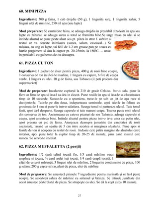 60. MINIPIZZA

Ingrediente: 500 g faina, 1 cub drojdie (50 g), 1 lingurita sare, 1 lingurita zahar, 5
linguri ulei de masline, 250 ml apa (sau lapte)

Mod preparare: Se cantareste faina, se adauga drojdia in prealabil dizolvata in apa sau
lapte cu zaharul, se adauga sarea si totul se framinta bine.Se unge masa cu ulei si se
intinde aluatul se pune peste aluat sos pt. pizza in strat f. subtire si
restul ce va doreste inimioara (sunca, salam, cascaval...) Se
ruleaza, eu ung cu lapte, tai felii de 1-2 cm groase,pun pe o tava cu
hartie pergament si dau la cuptor pt- 20-25min. la 180!C. ... unse,
in prealabil, cu galbenus de ou deasupra.

61. PIZZA CU TON

Ingrediente: 1 pachet de aluat pentru pizza, 400 g de rosii bine coapte,
1 conserva de ton in ulei de masline, 1 lingura cu capere, 6 fire de ceapa
verde, 1 lingura cu ulei, 10 g de faina, sos Tabasco (il poti procura din
supermarket)

Mod de preparare: Incalzeste cuptorul la 210 de grade Celsius. Intr-o oala, pune la
fiert un litru de apa si lasa-l sa dea in clocot. Pune rosiile in apa si lasa-le sa clocoteasca
timp de 10 secunde. Scoate-le cu o spumiera, trece-le pe sub un jet de apa rece si
decojeste-le. Taie-le pe din doua, indeparteaza semintele, apoi taie-le in feliute cu
grosimea de 1 cm si pune-le intr-o salatiera. Scurge tonul si pastreaza uleiul. Taie tonul
fasii, apoi da-l deoparte. Scurge caperele si taie marunt ceapa. Toarna peste rosii uleiul
din conserva de ton. Asezoneaza cu cateva picaturi de sos Tabasco, adauga caperele si
ceapa, apoi amesteca bine. Intinde aluatul pentru pizza intr-o tava unsa cu putin ulei,
apoi presara un pic de faina. Aranjeaza deasupra jumatate din cantitatea de rosii
asezonate, lasand un spatiu de 5 cm intre acestea si marginea aluatului. Pune apoi si
fasiile de ton si acopera cu restul de rosii. Indoaie cele patru margini ale aluatului catre
interior, apoi pune totul la cuptor timp de 20-25 de minute, pana cand aluatul este
rumen. Se serveste imediat.

62. PIZZA MUFFALETTA (2 porŃii)

Ingrediente: 1/2 cană Ńelină tocată fin, 1/3 cană măsline verzi
umplute şi tocate, ¼ cană ardei iuŃi tocaŃi, 1/4 cană ceapă tocată, 1
căŃel de usturoi mărunŃit, 3 linguri ulei de măsline, 2 linguriŃe condimente de pizza, 100
g salam, 200 g caşcaval ras,aluat de pizza, ulei de măsline

Mod de preparare: Se amestecă primele 7 ingrediente pentru marinată şi se lasă peste
noapte. Se amestecă salata de măsline cu salamul şi brânza. Se întinde jumătate din
acest amestec peste blatul de pizza. Se stropeşte cu ulei. Se dă la copt circa 10 minute.


                                              27
 