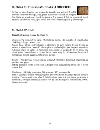 80. PIZZA CU TON, SALAM, CEAPĂ ŞI PROSCIUTO

Se face un aluat de pâine care se pune în formă în strat subŃirel. Tonul îl
amestec cu feliute de ceapa, sare, piper, busuioc si cascaval ras. Ungem
bine blatul cu sos de roşii. ÎmpărŃim pizza în 3 şi punem 3 fâşii de umplutură: tonul,
apoi alta de salam de curcă, apoi alta de prosciutto. Radem caşcaval şi dăm la copt.



81. PIZZA HAWAII

Ingrediente pentru o pizza de 35 cm Ø:

aluatul: 250 g faina, 120 ml lapte , 30 ml ulei de masline , 20 g drojdie , 1 vf.cutit zahar
, 3-4 linguri de apa calduta , sare
Punem faina într-un castron,facem o adîncitura, în care punem drojdia frecata cu
zaharul si apa calduta. Lasam 10 minute,pîna se umfla drojdia, apoi începem a framînta.
Adaugam uleiul si laptele si framîntam pîna aluatul se desprinde de pe mîini, este
elastic si fin. Lasam aluatul la crescut, la loc caldut ,timp de 15-20 minute,dupa care îl
întindem cu mîinile/ degetele,pe tava unsa cu ulei.

Sosul : 150 ml pireu de rosii ,1 catel de usturoi ,4-5 frunze de busuioc ,1 lingura ulei de
masline ,sare ,piper
În timp ce aluatul creste, facem sosul. Adaugam toate ingredientele într-un vas, si facem
o pasta fina.

Umplutura: 150-200 g prosciutto , 200 g ananas , 125 g mozzarella
Pîna se odihneste aluatul pe tava,pregatim prosciutto,taiem mozzarela felii si ananasul
bucatele. Punem sosul peste aluat,îl întindem bine peste tot. Asezonam prosciutto si
mozzarella, adaugam ananasul,si dam la copt pe sina din mijloc a cuptorului la 250 °C,
pîna se rumeneste.




                                            33
 