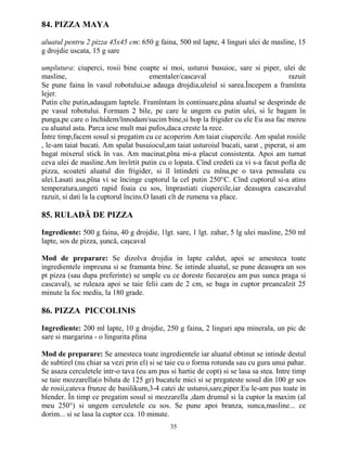 84. PIZZA MAYA

aluatul pentru 2 pizza 45x45 cm: 650 g faina, 500 ml lapte, 4 linguri ulei de masline, 15
g drojdie uscata, 15 g sare

umplutura: ciuperci, rosii bine coapte si moi, usturoi busuioc, sare si piper, ulei de
masline,                               ementaler/cascaval                             razuit
Se pune faina în vasul robotului,se adauga drojdia,uleiul si sarea.Începem a framînta
lejer.
Putin cîte putin,adaugam laptele. Framîntam în continuare,pâna aluatul se desprinde de
pe vasul robotului. Formam 2 bile, pe care le ungem cu putin ulei, si le bagam în
punga,pe care o închidem/înnodam/sucim bine,si hop la frigider cu ele Eu asa fac mereu
cu aluatul asta. Parca iese mult mai pufos,daca creste la rece.
Între timp,facem sosul si pregatim cu ce acoperim Am taiat ciupercile. Am spalat rosiile
, le-am taiat bucati. Am spalat busuiocul,am taiat usturoiul bucati, sarat , piperat, si am
bagat mixerul stick în vas. Am macinat,pîna mi-a placut consistenta. Apoi am turnat
ceva ulei de masline.Am învîrtit putin cu o lopata. Cînd credeti ca vi s-a facut pofta de
pizza, scoateti aluatul din frigider, si îl întindeti cu mîna,pe o tava pensulata cu
ulei.Lasati asa,pîna vi se încinge cuptorul la cel putin 250°C. Cînd cuptorul si-a atins
temperatura,ungeti rapid foaia cu sos, împrastiati ciupercile,iar deasupra cascavalul
razuit, si dati la la cuptorul încins.O lasati cît de rumena va place.

85. RULADĂ DE PIZZA

Ingrediente: 500 g faina, 40 g drojdie, 1lgt. sare, 1 lgt. zahar, 5 lg ulei masline, 250 ml
lapte, sos de pizza, şuncă, caşcaval

Mod de preparare: Se dizolva drojdia in lapte caldut, apoi se amesteca toate
ingredientele impreuna si se framanta bine. Se intinde aluatul, se pune deasupra un sos
pt pizza (sau dupa preferinte) se umple cu ce doreste fiecare(eu am pus sunca praga si
cascaval), se ruleaza apoi se taie felii cam de 2 cm, se baga in cuptor preancalzit 25
minute la foc mediu, la 180 grade.

86. PIZZA PICCOLINIS

Ingrediente: 200 ml lapte, 10 g drojdie, 250 g faina, 2 linguri apa minerala, un pic de
sare si margarina - o lingurita plina

Mod de preparare: Se amesteca toate ingredientele iar aluatul obtinut se intinde destul
de subtirel (nu chiar sa vezi prin el) si se taie cu o forma rotunda sau cu gura unui pahar.
Se asaza cerculetele intr-o tava (eu am pus si hartie de copt) si se lasa sa stea. Intre timp
se taie mozzarella(o biluta de 125 gr) bucatele mici si se pregateste sosul din 100 gr sos
de rosii,cateva frunze de basilikum,3-4 catei de usturoi,sare,piper.Eu le-am pus toate in
blender. În timp ce pregatim sosul si mozzarella ,dam drumul si la cuptor la maxim (al
meu 250°) si ungem cerculetele cu sos. Se pune apoi branza, sunca,masline... ce
dorim... si se lasa la cuptor cca. 10 minute.
                                             35
 