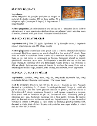 87. PIZZA BOGDANA

Ingrediente:
aluat: 500g faina, 40 g drojdie proaspata (eu am pus un
pachetel de drojdie uscata), 250 ml lapte caldut, 70 g
margarina topita (eu am pus 3 linguri), 1 lingurita sare, 2
lingurite zahar

Mod de preparare: Am intins aluatul in tava unsa cu unt si l-am dat cu un sos facut de
mine din rosii si kapia amestecat cu ketchup picant. Am adaugat: kaiser, un soi de sunca
si masline, ciuperci, ardei gras si rosii + cascaval normal si afumat.

88. PIZZA CU BLAT DE GRIS

Ingrediente: 800 g faina, 200 g gris, 2 pachetele de 7 g de drojdie uscata, 1 lingura de
zahar, 1 lingura rasa de sare, 650 ml apa calduta

Mod de preparare: Se amesteca faina, grisul, sarea si se face o adancitura in mijlocul
castronului. Drojdia se amesteca cu apa si zaharul si se lasa sa stea 2-3 minute. Dupa
aceea se toarna in adancitura facuta in faina si se amesteca totul incet cu o lingura.
Dupa ce nu mai merge sa amestecam cu lingura, framantam aluatul cu mainile
aproximativ 10 minute. Acest aluat...fie il impartim in sase bile din care vor iesi sase
pizza rotunde, fie se intinde tot in tava de la aragaz. Aluatul e bine sa stea 15 minute in
folie de plastic, la temperatura camerei, inainte de a o baga la cuptor. Peste blat se
intend legume foliate: ceapă, ciuperci, ardei coloraŃi, măsline verzi, boabe de porumb.

89. PIZZA CU BLAT DE MĂLAI

Ingrediente: 2 dovlecei, 200 g. malai, 50 g. unt, 200 g boabe de porumb fiert, 450 g
rosii, taiate sferturi, 2 lingurite cimbru uscat, 150 g branza Cedar

Mod de preparare: Puneti la fiert 750 ml. de apa cu 1 lingurita de sare. Adaugati
dovleceii si opariti-i timp de 1-2 minute. Scoateti apoi dovleceii din apa si clatiti-i sub
jet de apa rece. Cand apa fierbe, presarati malaiul "in ploaie", micsorati flacara si
fierbeti timp de 5 minute, amestecand din cand in cand, pana ce compozitia se ingroasa.
(Este fiarta cand se desprinde de pe vas) Incorporati untul. AmestecaŃi puŃin şi
mămăliga este gata. Rasturnati mamaliga intr-o tava pentru friptura, de marime
potrivita. Formati un strat uniform cu dosul unei linguri umezite cu apa. Preincalziti
cuptorul la semnul 6/200 grade C. Peste stratul de mamaliga puneti porumbul fiert,
dovleceii şi roşiile tăiate sferturi. Se potriveşte gustul cu sare, piper, cimbru şi brânză
rasă. Se coace 15- 20 minute.




                                            36
 