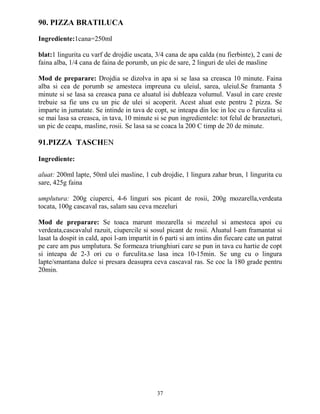 90. PIZZA BRATILUCA

Ingrediente:1cana=250ml

blat:1 lingurita cu varf de drojdie uscata, 3/4 cana de apa calda (nu fierbinte), 2 cani de
faina alba, 1/4 cana de faina de porumb, un pic de sare, 2 linguri de ulei de masline

Mod de preparare: Drojdia se dizolva in apa si se lasa sa creasca 10 minute. Faina
alba si cea de porumb se amesteca impreuna cu uleiul, sarea, uleiul.Se framanta 5
minute si se lasa sa creasca pana ce aluatul isi dubleaza volumul. Vasul in care creste
trebuie sa fie uns cu un pic de ulei si acoperit. Acest aluat este pentru 2 pizza. Se
imparte in jumatate. Se intinde in tava de copt, se inteapa din loc in loc cu o furculita si
se mai lasa sa creasca, in tava, 10 minute si se pun ingredientele: tot felul de branzeturi,
un pic de ceapa, masline, rosii. Se lasa sa se coaca la 200 C timp de 20 de minute.

91.PIZZA TASCHEN

Ingrediente:

aluat: 200ml lapte, 50ml ulei masline, 1 cub drojdie, 1 lingura zahar brun, 1 lingurita cu
sare, 425g faina

umplutura: 200g ciuperci, 4-6 linguri sos picant de rosii, 200g mozarella,verdeata
tocata, 100g cascaval ras, salam sau ceva mezeluri

Mod de preparare: Se toaca marunt mozarella si mezelul si amesteca apoi cu
verdeata,cascavalul razuit, ciupercile si sosul picant de rosii. Aluatul l-am framantat si
lasat la dospit in cald, apoi l-am impartit in 6 parti si am intins din fiecare cate un patrat
pe care am pus umplutura. Se formeaza triunghiuri care se pun in tava cu hartie de copt
si inteapa de 2-3 ori cu o furculita.se lasa inca 10-15min. Se ung cu o lingura
lapte/smantana dulce si presara deasupra ceva cascaval ras. Se coc la 180 grade pentru
20min.




                                             37
 