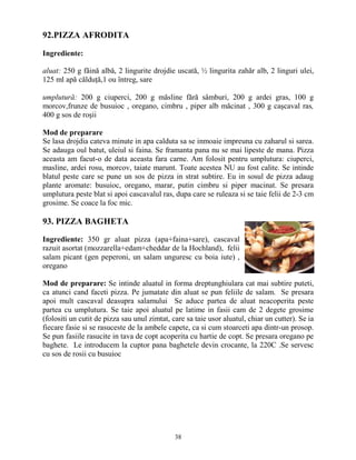 92.PIZZA AFRODITA

Ingrediente:

aluat: 250 g făină albă, 2 lingurite drojdie uscată, ½ lingurita zahăr alb, 2 linguri ulei,
125 ml apă călduŃă,1 ou întreg, sare

umplutură: 200 g ciuperci, 200 g măsline fără sâmburi, 200 g ardei gras, 100 g
morcov,frunze de busuioc , oregano, cimbru , piper alb măcinat , 300 g caşcaval ras,
400 g sos de roşii

Mod de preparare
Se lasa drojdia cateva minute in apa calduta sa se inmoaie impreuna cu zaharul si sarea.
Se adauga oul batut, uleiul si faina. Se framanta pana nu se mai lipeste de mana. Pizza
aceasta am facut-o de data aceasta fara carne. Am folosit pentru umplutura: ciuperci,
masline, ardei rosu, morcov, taiate marunt. Toate acestea NU au fost calite. Se intinde
blatul peste care se pune un sos de pizza in strat subtire. Eu in sosul de pizza adaug
plante aromate: busuioc, oregano, marar, putin cimbru si piper macinat. Se presara
umplutura peste blat si apoi cascavalul ras, dupa care se ruleaza si se taie felii de 2-3 cm
grosime. Se coace la foc mic.

93. PIZZA BAGHETA

Ingrediente: 350 gr aluat pizza (apa+faina+sare), cascaval
razuit asortat (mozzarella+edam+cheddar de la Hochland), felii
salam picant (gen peperoni, un salam unguresc cu boia iute) ,
oregano

Mod de preparare: Se intinde aluatul in forma dreptunghiulara cat mai subtire puteti,
ca atunci cand faceti pizza. Pe jumatate din aluat se pun feliile de salam. Se presara
apoi mult cascaval deasupra salamului Se aduce partea de aluat neacoperita peste
partea cu umplutura. Se taie apoi aluatul pe latime in fasii cam de 2 degete grosime
(folositi un cutit de pizza sau unul zimtat, care sa taie usor aluatul, chiar un cutter). Se ia
fiecare fasie si se rasuceste de la ambele capete, ca si cum stoarceti apa dintr-un prosop.
Se pun fasiile rasucite in tava de copt acoperita cu hartie de copt. Se presara oregano pe
baghete. Le introducem la cuptor pana baghetele devin crocante, la 220C .Se servesc
cu sos de rosii cu busuioc




                                              38
 