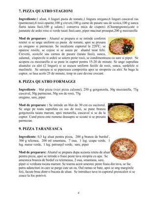 7. PIZZA QUATRO STAGIONI

Ingrediente:1 aluat, 4 linguri pasta de tomate,1 lingura oregano,6 linguri cascaval ras
(parmezan),8 rosii oparite,100 g creveti,100 g carne de pasare sau de scoica,100 g sunca
fiarta taiata fasii,100 g salam,1 conserva mica de ciuperci (Champignons),cate o
jumatate de ardei rosu si verde taiati fasii,sare, piper macinat proaspat,200 g mozzarella

Mod de preparare : Aluatul se prepara si se intinde conform
retetei si se unge uniform cu pasta de tomate, apoi se presara
cu oregano si parmezan. Se incalzeste cuptorul la 2200C, se
oparesc rosiile, se cojesc si se asaza pe aluatul taiat felii.
Crevetii, scoicile sau carnea de pasare (taiata fasii), sunca,
salamul, ciupercile si ardeii se astern peste rosii, se condimenteaza cu sare si piper. Se
acopera cu mozzarella si se pune in cuptor pentru 15-20 de minute. Se unge suprafata
aluatului cu ulei (2 linguri) si se aseaza uniform fasiile de rosii, sunca, sardelele si
maslinele. Se sareaza si se pipereaza compozitia apoi se stropeste cu ulei. Se baga la
cuptor, se lasa acolo 25 de minute, timp in care devine crocant.

8. PIZZA QUATRO FORMAGGI

Ingrediente : blat pizza (vezi pizza calzone), 250 g gorgonzola, 50g mozzarella, 75g
cascaval, 50g parmezan, 50g sos de rosii, 75g
oregano, sare, piper

Mod de preparare : Se intinde un blat de 30 cm cu sucitorul.
Se unge pe toata suprafata cu sos de rosii, se pune branza
gorgonzola taiata marunt, apoi motarella, cascaval si se da la
cuptor. Cand pizza este rumena deasupra se scoate si se presara
parmezan.

9. PIZZA TARANEASCA

Ingrediente: 0,5 kg aluat pentru pizza, 200 g branza de burduf ,
300 g telemea, 200 ml smantana, 7 oua, 1 leg. ceapa verde, 1
leg. marar verde, 1 leg. patrunjel verde, sare, piper

Mod de preparare: Aluatul se prepara dupa aceasta reteta de aluat
pentru pizza, apoi se intinde o foaie peste tava stropita cu apa. Se
amesteca branza de birduf cu telemeaua, 2 oua, smantana, sare,
piper si verdeata tocata marunt. Se toarna acest amestec peste foaia din tava, se fac
patru adancituri in care se parge cate un ou. Oul ramas se bate, apoi se ung marginile
foii, facute brau dintr-o bucata de aluat. Se introduce tava in cuptorul preincalzit si se
coace la foc potrivit.




                                             4
 