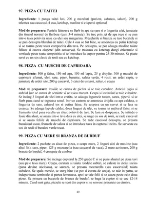 97. PIZZA CU TAITEI

Ingrediente: 1 punga taitei lati, 200 g mezeluri (parizer, cabanos, salam), 200 g
telemea sau cascaval, 4 oua, ketchup, masline si ciuperci optional

Mod de preparare: Pastele fainoase se fierb in apa cu sare si o lingurita ulei, jumatate
din timpul normal de fierbere (cam 3-4 minute). Se trec prin jet de apa rece si se pun
intr-o tava potrivita unsa cu ulei sau margarina. Mezelurile si branza se taie bucatele si
se pun deasupra blatului de taitei. Cele 4 oua se bat bine, se amesteca cu putin ketchup
si se toarna peste toata compozitia din tava. Pe deasupra, se pot adauga masline taiate
feliute si cateva ciuperci (din conserva). Se traseaza cu ketchup dungi orizontale si
verticale peste toata compozitia si se introduce la cuptor pentru 25-30 minute. Se poate
servi cu un sos clasic de rosii sau cu ketchup.

98. PIZZA CU MUSCHI DE CAPRIOARA

Ingrediente: 500 g faina, 150 ml apa, 150 ml lapte, 25 g drojdie, 300 g muschi de
caprioara afumat, ulei, sare, piper, busuioc, salata verde, 4 rosii, un ardei capia, o
jumatate de ardei iute, 200 g cascaval, 3 catei de usturoi, zahar, o ceapa

Mod de preparare: Rosiile se curata de pielita si se taie cubulete. Ardeiul capia si
ardeiul iute se curata de seminte si se toaca marunt. Ceapa si usturoiul se taie cubulete.
Se incing 3 linguri de ulei intr-o cratita, se adauga legumele tocate, sarea, piperul si se
fierb pana cand se ingroasa sosul. Intr-un castron se amesteca drojdia cu apa calduta, o
lingurita de sare, zaharul tos si putina faina. Se acopera cu un servet si se lasa sa
creasca. Se adauga laptele caldut, doua linguri de ulei, se toarna in mijlocul fainii si se
framanta totul pana rezulta un aluat potrivit de tare. Se lasa sa dospeasca. Se intinde o
foaie din aluat, se asaza intr-o tava data cu ulei, se unge cu sos de rosii, se rade cascaval
si se asaza feliile de muschi de caprioara. Se rade cascaval deasupra, se presara
busuiocul uscat, frunzele de salata si se introduce tava in cuptorul incins. Se serveste cu
sos de rosii si busuioc verde tocat.

99. PIZZA CU MERE SI BRANZA DE BURDUF

Ingrediente: 2 pachete cu aluat de pizza, o ceapa mare, 2 linguri ulei de masline (sau
altul fin), sare, piper, 125 g mozzarella (sau cascaval de vaca), 2 mere acrisoare, 200 g
branza de burduf, 4 crengute de cimbru

Mod de preparare: Se incinge cuptorul la 250 grade C si se pune aluatul pe doua tavi
(sau pe o tava mare). Ceapa, curatata si taiata rondele subtiri, se caleste in uleiul incins
(pana devine sticloasa), se sareaza, se presara mozzarella (sau cascavalul) taiata
cubulete. Se spala merele, se sterg bine (se pot si curata de coaja), se taie in patru, se
indeparteaza semintele si partea lemnoasa, apoi se taie felii si se asaza peste cele doua
pizze. Se presara cu bucatele de branza de burduf, se baga la cuptor si se coc 12-14
minute. Cand sunt gata, pizzele se scot din cuptor si se servesc presarate cu cimbru.

                                             40
 