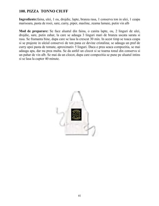 100. PIZZA TONNO CIUFF

Ingrediente:faina, ulei, 1 ou, drojdie, lapte, branza rasa, 1 conserva ton in ulei, 1 ceapa
marisoara, pasta de rosii, sare, curry, piper, masline, zeama lamaie, putin vin alb

Mod de preparare: Se face aluatul din faina, o canita lapte, ou, 2 linguri de ulei,
drojdie, sare, putin zahar, la care se adauga 3 linguri mari de branza uscata sarata si
rasa. Se framanta bine, dupa care se lasa la crescut 30 min. In acest timp se toaca ceapa
si se prajeste in uleiul conservei de ton pana ce devine cristalina; se adauga un praf de
curry apoi pasta de tomate, aproximativ 5 linguri. Daca e prea seaca compozitia, se mai
adauga apa, dar nu prea multa. Se da astfel un clocot si se toarna tonul din conserva si
un pahar de vin alb. Se mai da un clocot, dupa care compozitia se pune pe aluatul intins
si se lasa la cuptor 40 minute.




                                            41
 