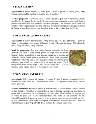 10. PIZZA RUSTICA

Ingrediente: 1 pachet foietaj, 4-5 ardei grasi (2 rosii, 1 galben, 1 verde), 5oua, 200g
branza parmezan,50g masline negre, 50g ulei de masline

Mod de preparare : Ardeii se spala si se taie julien.Se pun intr-o cratita unde avem
uleul incins.Se lasa pe foc in jur de 10 min.Într-un vas mai adanc se pun ouale,branza
parmezan si maslinele si se amesteca devenind ca o pasta,care se toarna peste ardeii din
cratita.Toata compozitia se pune intr-o tava de preferinta rotunda,unde am pus pachetul
de foietaj pe care l-am intepat cu o furculita. Se da la foc portivit timp de 30 min.


11.PIZZA CU ALUAT DIN BRANZA

Ingrediente: 1 pachet de margarina, 300 g branza de vaci, 100 g telemea, 1 cana de
faina, 1 plic praf de copt, zeama de lamaie, 8 oua, 2 legaturi de marar, 500 ml suc de
rosii, 300 g mezeluri, 200 g ca scaval.

Mod de preparare: Din margarina, branza maruntita si faina
framanti un aluat la care adaugi praful de copt stins cu putina
lamaie. Intinzi aluatul intr-o tava unsa cu margarina si tapetata cu
faina si-l dai la cuptor pana se rumeneste. Intre timp, pregatesti
umplutura: bati bine ouale, apoi adaugi pe rand mezelurile taiate
cubulete, cascavalul ras, mararul tocat si sucul de rosii. Torni
compozitia peste aluatul copt si mai dai la cuptor inca 15-20 de
minute. Cand e gata, o lasi sa se raceasca si o tai bucati.


12.PIZZA CU CARNE DE PUI

Ingrediente: 800 g carne de pasare, 1 ceapa, 4 rosii, 1 conserva porumb, 250 g
mozzarella, 1 ou, putin unt, 2 linguri tarate de ovaz, 1 lingurita cimbru uscat, sare de
mare, piper alb.

Mod de preparare: Se macina carnea. Ceapa se curata si se taie marunt. Rosiile spalate
se taie rondele. Porumbul si mozzarella se scurg. Carnea macinata se amesteca cu
ceapa, oul si cu taratele. Se condimenteaza cu sare, piper alb si cimbru. Se unge cu unt
o forma de pizza sau o tava termorezistenta mai plata (cu un diametru de 22-
24cm).Compozitia de carne se pune in tava, se aseaza jur-imprejur porumbul, iar intre
se pun rondelele de rosii. Apoi se acopera cu mozzarella taiata tot rondele. Se da la
cuptor incalzit la 200 °C pentru 15-20 de minute. Se serveste taiata felii.




                                           5
 