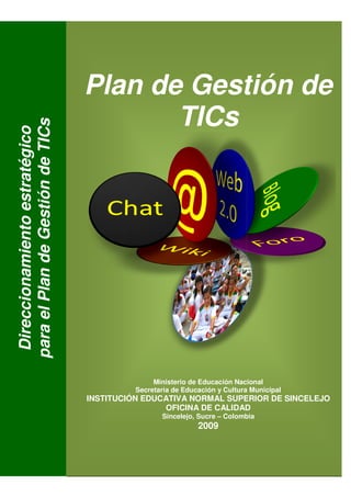 Plan de Gestión de
                                         TICs
para el Plan de Gestión de TICs
 Direccionamiento estratégico




                                                 Ministerio de Educación Nacional
                                            Secretaria de Educación y Cultura Municipal
                                  INSTITUCIÓN EDUCATIVA NORMAL SUPERIOR DE SINCELEJO
                                              EDUCATIVA
                                                  OFICINA DE CALIDAD
                                                   Sincelejo, Sucre – Colombia
                                                                2009
                                                            1
 