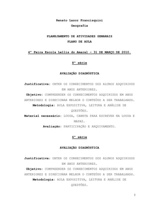 Renato Lazor Francisquini
                        Geografia


           PLANEJAMENTO DE ATIVIDADES SEMANAIS
                      PLANO DE AULA


 4ª Feira Escola Lellis do Amaral – 31 DE MARÇO DE 2010.


                         8ª série


                  AVALIAÇÃO DIAGNÓSTICA


Justificativa: OBTER OS CONHECIMENTOS DOS ALUNOS ADQUIRIDOS
                   EM ANOS ANTERIORES.
 Objetivo: COMPREENDER OS CONHECIMENTOS ADQUIRIDOS EM ANOS
ANTERIORES E DIRECIONAR MELHOR O CONTEÚDO A SER TRABALHADO.
    Metodologia: AULA EXPOSITIVA, LEITURA E ANÁLISE DE
                        QUESTÕES.
Material necessário: LOUSA, CANETA PARA ESCREVER NA LOUSA E
                          MAPAS.
         Avaliação: PARTICIPAÇÃO E ARQUIVAMENTO.


                         6ª série


                  AVALIAÇÃO DIAGNÓSTICA


Justificativa: OBTER OS CONHECIMENTOS DOS ALUNOS ADQUIRIDOS
                   EM ANOS ANTERIORES.
 Objetivo: COMPREENDER OS CONHECIMENTOS ADQUIRIDOS EM ANOS
ANTERIORES E DIRECIONAR MELHOR O CONTEÚDO A SER TRABALHADO.
    Metodologia: AULA EXPOSITIVA, LEITURA E ANÁLISE DE
                        QUESTÕES.


                                                             1
 