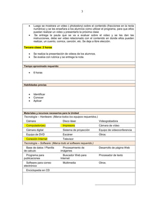 3



    •   Luego se mostrara un video ( photostory) sobre el contenido (fracciones en la recta
        numérica) y se les enseñara a los alumnos como utilizar el programa, para que ellos
        puedan realizar un video y presentarlo la próxima clase
    •    Se entrega la pauta que se va a evaluar sobre el video y se les dan las
        instrucciones, debe ser video relacionado con el contenido en donde ellos pueden
        realizar, un cuento, comics, canción, etc. Se deja a libre elección.

Tercera clase: 2 horas

    •   Se realiza la presentación de videos de los alumnos.
    •   Se evalúa con rubrica y se entrega la nota.


Tiempo aproximado requerido

    •   6 horas



Habilidades previas


    •   Identificar
    •   Conocer
    •   Aplicar



Materiales y recursos necesarios para la Unidad
Tecnología – Hardware: (Marca todos los equipos requeridos.)
  Cámara                         Disco láser                   Videograbadora
  Computador(es)                 Impresora                     Cámara de vídeo
  Cámara digital                 Sistema de proyección         Equipo de videoconferencia
  Equipo de DVD                  Escáner                       Otros:
  Conexión Internet              Televisor
Tecnología – Software: (Marca todo el software requerido.)
  Base de datos / Planilla       Procesamiento de              Desarrollo de página Web
de calculo                     imágenes
  Programa para                  Buscador Web para             Procesador de texto
publicaciones                  Internet
  Software para correo           Multimedia                    Otros:
electrónico
  Enciclopedia en CD
 