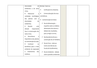 diversidade              de Alentejo- Quercus;
ambientes e de seres
                               •     Confecção de compotas;
vivos;
•     Relacionar           a •       Comercialização de ervas
variedade morfológica aromáticas;
das      plantas   com     a
                               •   Comemoração de Datas:
diversidade              de
ambientes;                           Dia da Alimentação –

•     Revelar        uma             inquérito sobre os hábitos

atitude        responsável           alimentares dos alunos e

face à conservação dos               debate dos resultados,

seres vivos;                         para corrigir os erros;

•     Reconhecer           a
                                     Dia Mundial da Árvore –
importância das plantas
                                     construção de um herbário;
na manutenção da vida;
                                     Dia da Terra - visita ao
•     Conhecer            os
                                     Centro de Ciências da
benefícios para o meio
                                     Escola de Acolhimento;
ambiente da separação
e     tratamentos        dos         Dia do Ambiente – debate
resíduos;                            sobre questões ambientais
 