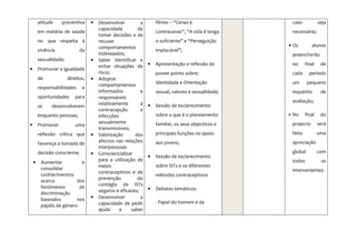 atitude    preventiva      •   Desenvolver         a       filmes – “Cenas e                    caso            seja
                                       capacidade         de
        em matéria de saúde                                        contracenas”, “A vida é longa        necessário;
                                       tomar decisões e de
        no que respeita à              recusar                     o suficiente” e “Perseguição
                                       comportamentos                                               • Os           alunos
        vivência              da                                   implacável”;
                                       indesejados;                                                     preencherão
        sexualidade;               •   Saber identificar e
                                       evitar situações de     •   Apresentação e reflexão de           no      final    de
•       Promover a igualdade
                                       risco;                      power points sobre:                  cada      período
        de             direitos,   •   Adoptar
                                       comportamentos              Identidade e Orientação              um       pequeno
        responsabilidades      e
                                       informados          e       sexual, valores e sexualidade;       inquérito        de
        oportunidades      para        responsáveis
                                       relativamente       à                                            avaliação;
        se    desenvolverem                                    •   Sessão de esclarecimento
                                       contracepção        e
        enquanto pessoas;              infecções                   sobre o que é o planeamento      •   No      final    do
                                       sexualmente                 familiar, os seus objectivos e       projecto        será
•       Promover           uma
                                       transmissíveis;
        reflexão crítica que       •   Valorização       dos       principais funções no apoio          feita           uma
                                       afectos nas relações        aos jovens;                          apreciação
        favoreça a tomada de
                                       interpessoais
        decisão consciente;        •   Consciencializar                                                 global          com
                                                               •   Sessão de esclarecimento
                                       para a utilização de                                             todos            os
    •    Aumentar          e
                                       meios                       sobre ISTs e os diferentes
         consolidar                                                                                     intervenientes.
                                       contraceptivos e de
         conhecimentos                                             métodos contraceptivos
                                       prevenção          do
         acerca          dos
                                       contágio de ISTs
         fenómenos        de                                   •   Debates temáticos:
                                       seguros e eficazes;
         discriminação
         baseados        nos       •   Desenvolver         a
                                       capacidade de pedir         - Papel do homem e da
         papéis de género
                                       ajuda     e     saber
 