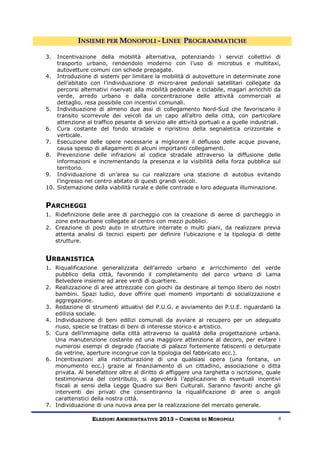 INSIEME PER MONOPOLI - LINEE PROGRAMMATICHE

3.  Incentivazione della mobilità alternativa, potenziando i servizi collettivi di
    trasporto urbano, rendendolo moderno con l’uso di microbus e multitaxi,
    autovetture comuni con schede prepagate.
4. Introduzione di sistemi per limitare la mobilità di autovetture in determinate zone
    dell’abitato con l’individuazione di micro-aree pedonali satellitari collegate da
    percorsi alternativi riservati alla mobilità pedonale e ciclabile, magari arricchiti da
    verde, arredo urbano e dalla concentrazione delle attività commerciali al
    dettaglio, resa possibile con incentivi comunali.
5. Individuazione di almeno due assi di collegamento Nord-Sud che favoriscano il
    transito scorrevole dei veicoli da un capo all’altro della città, con particolare
    attenzione al traffico pesante di servizio alle attività portuali e a quelle industriali.
6. Cura costante del fondo stradale e ripristino della segnaletica orizzontale e
    verticale.
7. Esecuzione delle opere necessarie a migliorare il deflusso delle acque piovane,
    causa spesso di allagamenti di alcuni importanti collegamenti.
8. Prevenzione delle infrazioni al codice stradale attraverso la diffusione delle
    informazioni e incrementando la presenza e la visibilità della forza pubblica sul
    territorio.
9. Individuazione di un’area su cui realizzare una stazione di autobus evitando
    l’ingresso nel centro abitato di questi grandi veicoli.
10. Sistemazione della viabilità rurale e delle contrade e loro adeguata illuminazione.


PARCHEGGI
1. Ridefinizione delle aree di parcheggio con la creazione di aeree di parcheggio in
   zone extraurbane collegate al centro con mezzi pubblici.
2. Creazione di posti auto in strutture interrate o multi piani, da realizzare previa
   attenta analisi di tecnici esperti per definire l’ubicazione e la tipologia di dette
   strutture.


URBANISTICA
1. Riqualificazione generalizzata dell’arredo urbano e arricchimento del verde
   pubblico della città, favorendo il completamento del parco urbano di Lama
   Belvedere insieme ad aree verdi di quartiere.
2. Realizzazione di aree attrezzate con giochi da destinare al tempo libero dei nostri
   bambini. Spazi ludici, dove offrire quei momenti importanti di socializzazione e
   aggregazione.
3. Redazione di strumenti attuativi del P.U.G. e avviamento dei P.U.E. riguardanti la
   edilizia sociale.
4. Individuazione di beni edilizi comunali da avviare al recupero per un adeguato
   riuso, specie se trattasi di beni di interesse storico e artistico.
5. Cura dell’immagine della città attraverso la qualità della progettazione urbana.
   Una manutenzione costante ed una maggiore attenzione al decoro, per evitare i
   numerosi esempi di degrado (facciate di palazzi fortemente fatiscenti o deturpate
   da vetrine, aperture incongrue con la tipologia del fabbricato ecc.).
6. Incentivazioni alla ristrutturazione di una qualsiasi opera (una fontana, un
   monumento ecc.) grazie al finanziamento di un cittadino, associazione o ditta
   privata. Al benefattore oltre al diritto di affiggere una targhetta o iscrizione, quale
   testimonianza del contributo, si agevolerà l’applicazione di eventuali incentivi
   fiscali ai sensi della Legge Quadro sui Beni Culturali. Saranno favoriti anche gli
   interventi dei privati che consentiranno la riqualificazione di aree o angoli
   caratteristici della nostra città.
7. Individuazione di una nuova area per la realizzazione del mercato generale.

                  ELEZIONI AMMINISTRATIVE 2013 – COMUNE D I MONOPOLI                        8
 