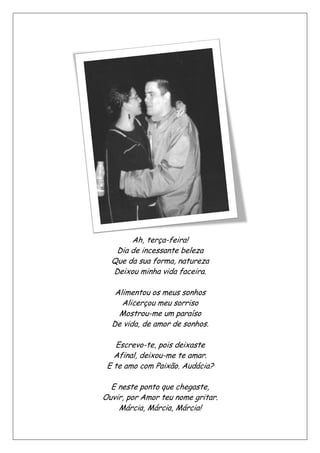 Que da sua forma, natureza
Deixou minha vida faceira.
Alimentou
De vida, de amor de sonhos.
Escrevo
Afinal, deixou
E te amo com Paixão. Audácia?
E neste ponto
Ouvir, p
Ah, terça-feira!
Dia de incessante beleza
Que da sua forma, natureza
Deixou minha vida faceira.
Alimentou os meus sonhos
Alicerçou meu sorriso
Mostrou-me um paraíso
De vida, de amor de sonhos.
Escrevo-te, pois deixaste
Afinal, deixou-me te amar.
E te amo com Paixão. Audácia?
E neste ponto que chegaste,
Ouvir, por Amor teu nome gritar.
Márcia, Márcia, Márcia!