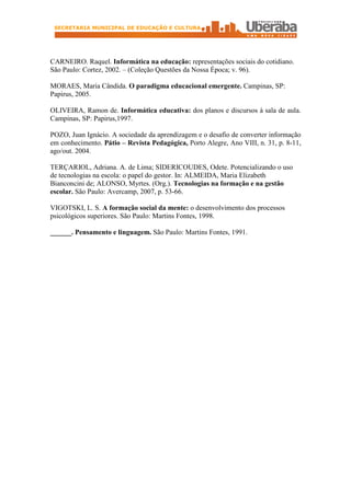 SECRETARIA MUNICIPAL DE EDUCAÇÃO E CULTURA




CARNEIRO. Raquel. Informática na educação: representações sociais do cotidiano.
São Paulo: Cortez, 2002. – (Coleção Questões da Nossa Época; v. 96).

MORAES, Maria Cândida. O paradigma educacional emergente. Campinas, SP:
Papirus, 2005.

OLIVEIRA, Ramon de. Informática educativa: dos planos e discursos à sala de aula.
Campinas, SP: Papirus,1997.

POZO, Juan Ignácio. A sociedade da aprendizagem e o desafio de converter informação
em conhecimento. Pátio – Revista Pedagógica, Porto Alegre, Ano VIII, n. 31, p. 8-11,
ago/out. 2004.

TERÇARIOL, Adriana. A. de Lima; SIDERICOUDES, Odete. Potencializando o uso
de tecnologias na escola: o papel do gestor. In: ALMEIDA, Maria Elizabeth
Bianconcini de; ALONSO, Myrtes. (Org.). Tecnologias na formação e na gestão
escolar. São Paulo: Avercamp, 2007, p. 53-66.

VIGOTSKI, L. S. A formação social da mente: o desenvolvimento dos processos
psicológicos superiores. São Paulo: Martins Fontes, 1998.

______. Pensamento e linguagem. São Paulo: Martins Fontes, 1991.
 