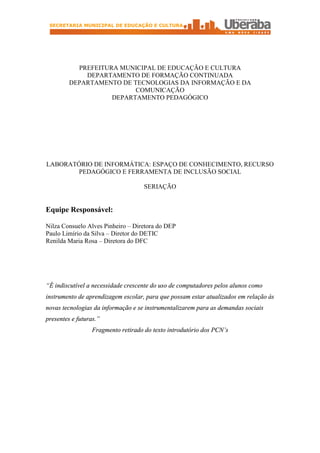 SECRETARIA MUNICIPAL DE EDUCAÇÃO E CULTURA




           PREFEITURA MUNICIPAL DE EDUCAÇÃO E CULTURA
             DEPARTAMENTO DE FORMAÇÃO CONTINUADA
         DEPARTAMENTO DE TECNOLOGIAS DA INFORMAÇÃO E DA
                          COMUNICAÇÃO
                    DEPARTAMENTO PEDAGÓGICO




LABORATÓRIO DE INFORMÁTICA: ESPAÇO DE CONHECIMENTO, RECURSO
       PEDAGÓGICO E FERRAMENTA DE INCLUSÃO SOCIAL

                                    SERIAÇÃO


Equipe Responsável:

Nilza Consuelo Alves Pinheiro – Diretora do DEP
Paulo Limírio da Silva – Diretor do DETIC
Renilda Maria Rosa – Diretora do DFC




“É indiscutível a necessidade crescente do uso de computadores pelos alunos como
instrumento de aprendizagem escolar, para que possam estar atualizados em relação às
novas tecnologias da informação e se instrumentalizarem para as demandas sociais
presentes e futuras.”
                 Fragmento retirado do texto introdutório dos PCN’s
 