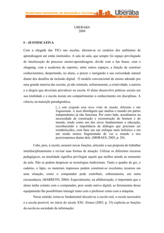 SECRETARIA MUNICIPAL DE EDUCAÇÃO E CULTURA




                                       UBERABA
                                         2009


I – JUSTIFICATIVA

Com a chegada das TICs nas escolas, alteram-se os cenários dos ambientes de
aprendizagem até então instituídos. A sala de aula, que sempre foi espaço privilegiado
de interlocução do processo ensino-aprendizagem, divide com a lan house, com o
shopping, com a academia de esportes, entre outros espaços, a função de construir
conhecimentos, despertando, no aluno, o prazer e instigando a sua curiosidade natural
diante dos desafios da inclusão digital. O modelo convencional de ensino adotado por
uma grande maioria das escolas, já não estimula, solitariamente, a criatividade, a autoria
e a alegria que deveriam prevalecer na escola. O aluno desenvolve práticas sociais em
sua totalidade e a escola insiste em compartimentar o conhecimento em disciplinas. A
ciência, na transição paradigmática,
                        [...] está exigindo uma nova visão de mundo, diferente e não
                        fragmentada. A atual abordagem que analisa o mundo em partes
                        independentes já não funciona. Por outro lado, acreditamos na
                        necessidade de construção e reconstrução do homem e do
                        mundo, tendo como um dos eixos fundamentais a educação,
                        reconhecendo a importância de diálogos que precisam ser
                        restabelecidos, com base em um enfoque mais holístico e em
                        um modo menos fragmentado de ver o mundo e nos
                        posicionarmos diante dele. (MORAES, 2005, p. 20).

       Cabe, pois, à escola, assumir novas funções, articular a sua proposta de trabalhar
interdisciplinarmente e revisar suas formas de atuação. Utilizar os diferentes recursos
pedagógicos, na atualidade significa privilegiar aquele que melhor atende ao momento
da aula. Não se podem desprezar as tecnologias tradicionais. Tanto o quadro de giz, o
caderno, o lápis, os materiais impressos podem constituir-se excelentes recursos em
uma situação, como o computador pode contribuir, sobremaneira, em outra
circunstância. (BARRETO, 2004). Especialmente, na alfabetização, é importante que o
aluno tenha contato com o computador, pois sendo nativo digital, as ferramentas desse
equipamento lhe possibilitam interagir tanto com o professor como com a máquina.
       Nesse sentido, torna-se fundamental discutir-se a escola real, a escola necessária
e a escola possível, no início do século XXI. Alonso (2003, p. 33) explicita as funções
da escola na sociedade da informação:
 
