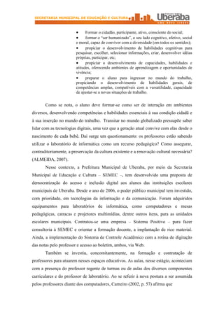 SECRETARIA MUNICIPAL DE EDUCAÇÃO E CULTURA



                        ·     Formar o cidadão, participante, ativo, consciente do social;
                        ·     formar o “ser humanizado”, o seu lado cognitivo, afetivo, social
                        e moral, capaz de conviver com a diversidade (em todos os sentidos);
                        ·     propiciar o desenvolvimento de habilidades cognitivas para
                        pesquisar, escolher, selecionar informações, criar, desenvolver idéias
                        próprias, participar, etc;
                        ·     propiciar o desenvolvimento de capacidades, habilidades e
                        atitudes, oferecendo ambientes de aprendizagem e oportunidades de
                        vivência;
                        ·     preparar o aluno para ingressar no mundo do trabalho,
                        propiciando o desenvolvimento de habilidades gerais, de
                        competências amplas, compatíveis com a versatilidade, capacidade
                        de ajustar-se a novas situações de trabalho.


       Como se nota, o aluno deve formar-se como ser de interação em ambientes
diversos, desenvolvendo competências e habilidades essenciais à sua condição cidadã e
à sua inserção no mundo do trabalho. Transitar no mundo globalizado pressupõe saber
lidar com as tecnologias digitais, uma vez que a geração atual convive com elas desde o
nascimento de cada bebê. Daí surge um questionamento: os professores estão sabendo
utilizar o laboratório de informática como um recurso pedagógico? Como assegurar,
contraditoriamente, a preservação da cultura existente e a renovação cultural necessária?
(ALMEIDA, 2007).
       Nesse contexto, a Prefeitura Municipal de Uberaba, por meio da Secretaria
Municipal de Educação e Cultura – SEMEC –, tem desenvolvido uma proposta de
democratização do acesso e inclusão digital aos alunos das instituições escolares
municipais de Uberaba. Desde o ano de 2006, o poder público municipal tem investido,
com prioridade, em tecnologias da informação e da comunicação. Foram adquiridos
equipamentos para laboratórios de informática, como computadores e mesas
pedagógicas, catracas e projetores multimídias, dentre outros itens, para as unidades
escolares municipais. Contratou-se uma empresa – Sistema Positivo – para fazer
consultoria à SEMEC e orientar a formação docente, a implantação de rico material.
Ainda, a implementação do Sistema de Controle Acadêmico com a rotina de digitação
das notas pelo professor e acesso ao boletim, ambos, via Web.
       Também se investiu, concomitantemente, na formação e contratação de
professores para atuarem nesses espaços educativos. As aulas, nesse estágio, aconteciam
com a presença do professor regente de turmas ou de aulas dos diversos componentes
curriculares e do professor de laboratório. Ao se referir à nova postura a ser assumida
pelos professores diante dos computadores, Carneiro (2002, p. 57) afirma que
 