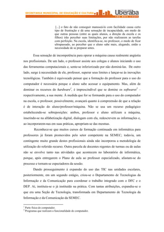 SECRETARIA MUNICIPAL DE EDUCAÇÃO E CULTURA




                              [...] o fato de não conseguir manuseá-lo com facilidade causa certo
                             tipo de frustração e dá uma sensação de incapacidade, um medo de
                             que outras pessoas (entre as quais alunos, a direção da escola e os
                             filhos) irão perceber suas limitações, por não realizarem as tarefas
                             com perfeição. Na escola, identifica-se, no professor, o medo de ficar
                             ultrapassado, ao perceber que o aluno sabe mais, alegando, então a
                             necessidade de se preparar antes.

          Essa sensação de incompetência para operar a máquina causa realmente angústia
nos profissionais. De um lado, o professor assiste aos colegas e alunos iniciando o uso
das ferramentas computacionais e, sente-se inferiorizado por não dominá-las. De outro
lado, surge à necessidade de ele, professor, superar seus limites e lançar-se às inovações
tecnológicas. Também é equivocado pensar que a formação do professor para o uso do
computador é necessária porque o aluno sabe acessar o equipamento. Mas, além de
dominar os recursos do hardware1, é imprescindível que se domine os softwares2 –
respectivamente, a sua mente. À medida que for se formando para o uso do computador
na escola, o professor, possivelmente, avançará quanto à compreensão de que a relação
é de interação do aluno/professor/máquina. Não se usa um recurso pedagógico
estabelecendo-se sobreposições: ambos, professor e aluno utilizam a máquina,
inserindo-se na alfabetização digital, dialogam com ela, redescrevem as informações e,
ao incorporarem-nas em suas práticas, apropriam-se das mesmas.
           Reconhece-se que muitos cursos de formação continuada em informática para
professores já foram promovidos pelo setor competente na SEMEC; todavia, um
contingente muito grande destes profissionais ainda não incorporou a metodologia de
utilização do referido recurso. Outra parcela de docentes regentes de turmas ou de aulas
não se envolve tanto nas atividades que acontecem no laboratório de informática,
porque, após entregarem o Plano de aula ao professor especializado, afastam-se do
processo e tornam-se espectadores da sessão.
          Dando prosseguimento à expansão do uso das TIC nas unidades escolares,
posteriormente, em um segundo estágio, criou-se o Departamento de Tecnologias da
Informação e da Comunicação para coordenar o trabalho integrado com o DFC e o
DEP. Aí, instituía-se o já instituído na prática. Com tantas atribuições, expandiu-se o
que era uma Seção de Tecnologia, transformada em Departamento de Tecnologia da
Informação e da Comunicação da SEMEC.

1
    Parte física do computador.
2
    Programas que realizam a funcionalidade do computador.
 