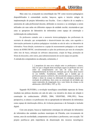 SECRETARIA MUNICIPAL DE EDUCAÇÃO E CULTURA



           Mais uma vez, avançando na consolidação das TIC como recursos pedagógicos
disponibilizados à comunidade escolar, lança-se, agora o terceiro estágio de
implementação do projeto Informática nas Escolas. Com o objetivo de se ampliar a
autonomia de cada profissional docente, definindo os recursos e as estratégias a serem
utilizados em suas aulas em diferentes espaços da unidade escolar, recomenda-se que
estes se apropriem do laboratório de informática como espaço de construção e
reelaboração do conhecimento.
           Os professores contarão com a assessoria técnico-pedagógica dos profissionais da
secretaria de educação, que acompanharão o desenvolvimento das aulas, com sugestões e
intervenções pertinentes às práticas pedagógicas veiculadas na sala de aula e no laboratório de
informática. Nessa direção, reestrutura-se a equipe de assessoramento pedagógico e de suporte
técnico da SEMEC/DETIC, retroalimentando as ações dos professores por meio de orientações
sobre sites de busca, utilização de softwares educacionais, criação de blogs, promoções de
fóruns de discussões, entre outros, para redimensionamento do uso do espaço em questão.
A entrada dos computadores na educação, certamente, é


                           [...] propulsora de uma nova relação entre os professores e alunos,
                           uma vez que a chegada desta tecnologia sugere ao professor um novo
                           estilo de comportamento em sala de aula, talvez, até,
                           independentemente da forma de utilização que ele faça deste recurso
                           no seu trabalho. Acreditamos, também, que à medida que os
                           professores passem a utilizá-lo, não encontrarão espaço as práticas que
                           inibam o aluno de avançar na elaboração de estratégias próprias de
                           resolução de problemas, bem como na construção de atividades que
                           sejam expressões da imaginação rica e sem limite da criança ou do
                           adolescente. (OLIVEIRA, 1997, p. 92).


           Segundo OLIVEIRA, a revolução tecnológica consolidada repercute de forma
imediata nas práticas docentes em sala de aula e na iniciativa do aluno em relação à
construção do conhecimento. (POZO, 2004; VIGOTSKI, 1998,1991). Nessa
perspectiva, os alunos e os professores vão se apropriando do laboratório de informática
como espaço de interlocução efetiva, de vivências prazerosas e de formação e inclusão
digital.
           Com este projeto, busca-se implementar estratégias de utilização do laboratório
de informática das unidades escolares municipais de Uberaba, com revezamento de
turmas, anos de escolaridade, componentes curriculares e professores, sem exceção. Tal
projeto justifica-se pela importância da dinamização dos recursos tecnológicos
 