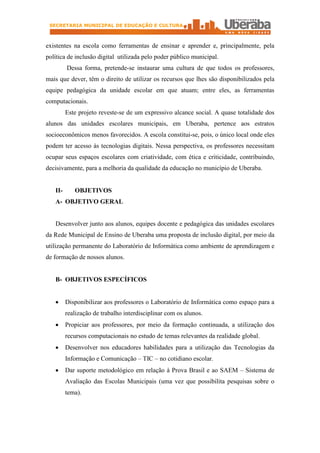 SECRETARIA MUNICIPAL DE EDUCAÇÃO E CULTURA



existentes na escola como ferramentas de ensinar e aprender e, principalmente, pela
política de inclusão digital utilizada pelo poder público municipal.
         Dessa forma, pretende-se instaurar uma cultura de que todos os professores,
mais que dever, têm o direito de utilizar os recursos que lhes são disponibilizados pela
equipe pedagógica da unidade escolar em que atuam; entre eles, as ferramentas
computacionais.
         Este projeto reveste-se de um expressivo alcance social. A quase totalidade dos
alunos das unidades escolares municipais, em Uberaba, pertence aos estratos
socioeconômicos menos favorecidos. A escola constitui-se, pois, o único local onde eles
podem ter acesso às tecnologias digitais. Nessa perspectiva, os professores necessitam
ocupar seus espaços escolares com criatividade, com ética e criticidade, contribuindo,
decisivamente, para a melhoria da qualidade da educação no município de Uberaba.


   II-      OBJETIVOS
   A- OBJETIVO GERAL


   Desenvolver junto aos alunos, equipes docente e pedagógica das unidades escolares
da Rede Municipal de Ensino de Uberaba uma proposta de inclusão digital, por meio da
utilização permanente do Laboratório de Informática como ambiente de aprendizagem e
de formação de nossos alunos.


   B- OBJETIVOS ESPECÍFICOS


   ·     Disponibilizar aos professores o Laboratório de Informática como espaço para a
         realização de trabalho interdisciplinar com os alunos.
   ·     Propiciar aos professores, por meio da formação continuada, a utilização dos
         recursos computacionais no estudo de temas relevantes da realidade global.
   ·     Desenvolver nos educadores habilidades para a utilização das Tecnologias da
         Informação e Comunicação – TIC – no cotidiano escolar.
   ·     Dar suporte metodológico em relação à Prova Brasil e ao SAEM – Sistema de
         Avaliação das Escolas Municipais (uma vez que possibilita pesquisas sobre o
         tema).
 
