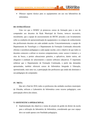 SECRETARIA MUNICIPAL DE EDUCAÇÃO E CULTURA



   ·   Oferecer suporte técnico para os equipamentos em uso nos laboratórios de
       informática.




III- ESTRATÉGIAS
       Uma vez que a SEMEC já promoveu cursos de formação para o uso do
computador aos docentes da Rede Municipal de Ensino, torna-se necessário,
inicialmente, que a equipe de assessoramento do DETIC proceda a um levantamento
sobre as condições de operacionalização do equipamento e os estágios de conhecimento
dos profissionais docentes em cada unidade escolar. Concomitantemente, a equipe do
Departamento de Tecnologia e o Departamento de Formação Continuada oferecerão
oficinas e assistência pedagógica a cada equipe escolar, com o objetivo de que todos os
docentes comecem a utilizar os recursos computacionais, como: acesso à internet e, a
sites de busca, a portais educacionais gratuitos, a aplicativos, dentre outros, até
chegarem à condição de selecionarem e usarem softwares educativos. É importante
enfatizar que o Departamento de Formação Continuada, a partir das demandas
apresentadas, também oferecerá cursos de Informática Integrada à Educação,
oportunizando, mais uma vez, a participação dos professores que ainda não dominam o
uso pedagógico do computador.




IV- META
       Que até o final de 2010, todos os professores das unidades escolares municipais
de Uberaba, utilizem o Laboratório de Informática como recurso pedagógico, com
participação efetiva dos alunos.




V- SISTEMÁTICA OPERACIONAL
   ·   Implementação dos objetivos e metas do projeto de gestão do diretor da escola
       para a utilização do laboratório de Informática, considerando que esse espaço
       deve ser usado apenas com finalidade pedagógica.
 
