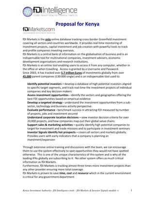 Proposal for Kenya

fDi Markets is the only online database tracking cross-border Greenfield investment
covering all sectors and countries worldwide. It provides real-time monitoring of
investment projects, capital investment and job creation with powerful tools to track
and profile companies investing overseas.
fDi Markets is a central bank of information on the globalisation of business and is an
indispensable tool for multinational companies, investment advisers, economic
development organisations and research institutions.
fDi Markets is an online tool enabling users to access it from any computer, whether in
the office or when travelling. Access is granted by a Username and Password.
Since 2003, it has tracked over 5.7 trillion Euros of investments globally from over
45,000 parent companies (130 000 single) and is an indispensable tool used to:

    Identify potential investors – develop a database of high potential investors aligned
    to specific target segments, and track real-time the investment projects of individual
    companies and key decision makers
    Assess investment opportunities - identify the sectors and geographies offering the
    best FDI opportunities based on empirical evidence
    Develop a targeted strategy - understand the investment opportunities from a sub-
    sector, technology and business activity perspective.
    Evaluate performance - benchmark success in attracting FDI measured by number
    of projects, jobs and investment secured
    Understand corporate location decisions – view investor decision criteria for over
    20,000 projects, and how companies map-out their global value chains
    Support sales & marketing activities – quickly identify high potential companies to
    target for investment and trade missions and to participate in investment seminars
    Investor Signals Identify hot prospects – covers all sectors and markets globally.
    Provides users with early indicators that a company is planning an
    investment/expansion

Through extensive online training and discussions with the team, we can encourage
them to use the system effectively to spot opportunities they would not have spotted
otherwise. This is one of the unique characteristics of this system and is why all the
leading IPAs globally are subscribing to it. No other system offers as much critical
information as fDi Markets.
Furthermore, fDi Markets is tracking almost three times more investment projects than
any other provider ensuring more total coverage.
fDi Markets is proven to save time, cost and resource which in the current environment
is critical for any government department



Kenya Investment Authority– fDi Intelligence tools : fDi Markets & Investor Signals module =   1
 
