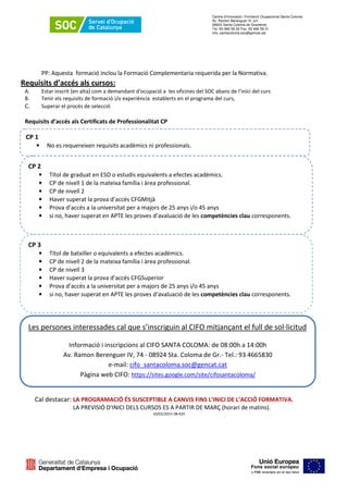 Centre d’Innovació i Formació Ocupacional Santa Coloma
Av. Ramon Berenguer IV, s/n
08924 Santa Coloma de Gramenet
Tel. 93 466 58 30 Fax. 93 466 58 31
cifo_santacoloma.soc@gencat.cat
PP: Aquesta formació inclou la Formació Complementaria requerida per la Normativa.
Requisits d’accés als cursos:
A. Estar inscrit (en alta) com a demandant d'ocupació a les oficines del SOC abans de l’inici del curs
B. Tenir els requisits de formació i/o experiència establerts en el programa del curs,
C. Superar el procés de selecció
Requisits d’accés als Certificats de Professionalitat CP
CP 1
• No es requereixen requisits acadèmics ni professionals.
CP 3
• Títol de batxiller o equivalents a efectes acadèmics.
• CP de nivell 2 de la mateixa família i àrea professional.
• CP de nivell 3
• Haver superat la prova d’accés CFGSuperior
• Prova d’accés a la universitat per a majors de 25 anys i/o 45 anys
• si no, haver superat en APTE les proves d’avaluació de les competències clau corresponents.
Les persones interessades cal que s’inscriguin al CIFO mitjançant el full de sol·licitud
Informació i inscripcions al CIFO SANTA COLOMA: de 08:00h a 14:00h
Av. Ramon Berenguer IV, 74 - 08924 Sta. Coloma de Gr.- Tel.: 93 4665830
e-mail: cifo_santacoloma.soc@gencat.cat
Pàgina web CIFO: https://sites.google.com/site/cifosantacoloma/
CP 2
• Títol de graduat en ESO o estudis equivalents a efectes acadèmics.
• CP de nivell 1 de la mateixa família i àrea professional.
• CP de nivell 2
• Haver superat la prova d’accés CFGMitjà
• Prova d’accés a la universitat per a majors de 25 anys i/o 45 anys
• si no, haver superat en APTE les proves d’avaluació de les competències clau corresponents.
Cal destacar: LA PROGRAMACIÓ ÉS SUSCEPTIBLE A CANVIS FINS L’INICI DE L’ACCIÓ FORMATIVA.
LA PREVISIÓ D’INICI DELS CURSOS ES A PARTIR DE MARÇ (horari de matins).
10/02/2015 08:42h
 