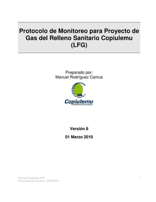 Protocolo de Monitoreo para Proyecto de
  Gas del Relleno Sanitario Copiulemu
                 (LFG)



                                    Preparado por:
                                Manuel Rodríguez Camus




                                        Versión 8

                                      01 Marzo 2010




Proyecto Copiulemu LFP                                   1
Documentación Versión 8, 01/03/2010
 