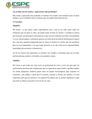 2.6 ¿Cuáles son tus sueños y aspiraciones más profundas?
Mis sueño y aspiración más profunda es terminar mis estudios universitarios tener un buen
trabajo y así re contribuir todo el esfuerzo que mis padres han hecho por mí.
2.7 Escribir:
MISIÓN:
Mi mision es que quiero seguir superandome mas y mas en mi vida, pasar todos los
obstaculos que me pone la vida y asi poder tomar mi bien mi camino y estudiar la carrera
que me gusta, mis principios como persona es que soy muy tolerante con todos a mi alrededor
vivo un vida de alegria y entusiasmo gracias a la motivacion de toda mi familia que me apoya
dia a dia para seguirme preparando para la vida,son muchos los valores que me enseñaron
pero los mas importantes y los que tengo presente en mi dia a dia son la responsabilidad,
honestidad, perseverancia, tolerancia,etc.
En fin mi mision mas importante es terminar mis estudios y formarme para ser un buen
profecional para ayudar a mi familia a la sociedad y al pais.
VISIÓN:
Mi vision es que todos me vean como un profecional de exito y servir de guia para las
generaciones proximas que vendran para que no sigan pasos equivocados y puedan cumplir
sus metas propuestas, tambien quiero tener mi propia microempresa para sustentar mi
economia y dar trabajo a gente que lo necesita, casarme y formar una familia y lo mas
importante para que mi familia es en especial mis padres que se sientan orgullosos y sepa
que todo su esfuerzo que puso en mi no fue en vano.
 