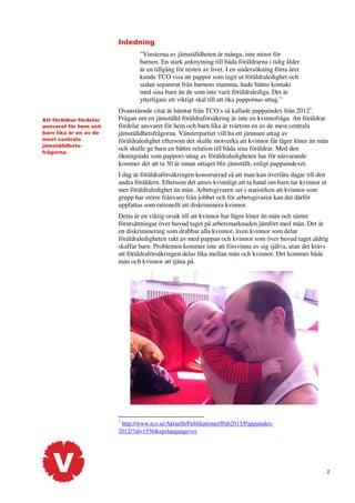 Inledning
”Vinsterna av jämställdheten är många, inte minst för
barnen. En stark anknytning till båda föräldrarna i tidig ålder
är en tillgång för resten av livet. I en undersökning förra året
kunde TCO visa att pappor som tagit ut föräldraledighet och
sedan separerat från barnens mamma, hade bättre kontakt
med sina barn än de som inte varit föräldralediga. Det är
ytterligare ett viktigt skäl till att öka pappornas uttag.”
Att föräldrar fördelar
ansvaret för hem och
barn lika är en av de
mest centrala
jämställdhetsfrågorna.

Ovanstående citat är hämtat från TCO:s så kallade pappaindex från 20121.
Frågan om en jämställd föräldraförsäkring är inte en kvinnofråga. Att föräldrar
fördelar ansvaret för hem och barn lika är tvärtom en av de mest centrala
jämställdhetsfrågorna. Vänsterpartiet vill ha ett jämnare uttag av
föräldraledighet eftersom det skulle motverka att kvinnor får lägre löner än män
och skulle ge barn en bättre relation till båda sina föräldrar. Med den
ökningstakt som pappors uttag av föräldraledigheten har för närvarande
kommer det att ta 30 år innan uttaget blir jämställt, enligt pappaindexet.
I dag är föräldraförsäkringen konstruerad så att man kan överlåta dagar till den
andra föräldern. Eftersom det anses kvinnligt att ta hand om barn tar kvinnor ut
mer föräldraledighet än män. Arbetsgivaren ser i statistiken att kvinnor som
grupp har större frånvaro från jobbet och för arbetsgivaren kan det därför
uppfattas som rationellt att diskriminera kvinnor.
Detta är en viktig orsak till att kvinnor har lägre löner än män och sämre
förutsättningar över huvud taget på arbetsmarknaden jämfört med män. Det är
en diskriminering som drabbar alla kvinnor, även kvinnor som delar
föräldraledigheten rakt av med pappan och kvinnor som över huvud taget aldrig
skaffar barn. Problemen kommer inte att försvinna av sig själva, utan det krävs
att föräldraförsäkringen delas lika mellan män och kvinnor. Det kommer både
män och kvinnor att tjäna på.

1

http://www.tco.se/Aktuellt/Publikationer/Pub2013/Pappaindex2012/?id=1536&epslanguage=sv

2

 