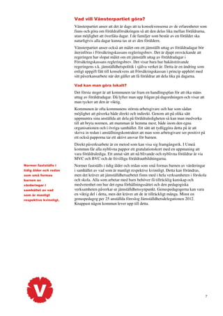 Vad vill Vänsterpartiet göra?
Vänsterpartiet anser att det är dags att ta konsekvenserna av de erfarenheter som
finns och göra om föräldraförsäkringen så att den delas lika mellan föräldrarna,
utan möjlighet att överlåta dagar. I de familjer som består av en förälder ska
naturligtvis alla dagar kunna tas ut av den föräldern.
Vänsterpartiet anser också att målet om ett jämställt uttag av föräldradagar bör
återinföras i Försäkringskassans regleringsbrev. Det är djupt oroväckande att
regeringen har slopat målet om ett jämställt uttag av föräldradagar i
Försäkringskassans regleringsbrev. Det visar bara hur bakåtsträvande
regeringens s.k. jämställdhetspolitik i själva verket är. Detta är en ändring som
enligt uppgift fått till konsekvens att Försäkringskassan i princip upphört med
sitt påverkansarbete när det gäller att få föräldrar att dela lika på dagarna.
Vad kan man göra lokalt?

Det första steget är att kommunen tar fram en handlingsplan för att öka mäns
uttag av föräldradagar. Då lyfter man upp frågan på dagordningen och visar att
man tycker att den är viktig.
Kommunen är ofta kommunens största arbetsgivare och har som sådan
möjlighet att påverka både direkt och indirekt. Genom att på olika sätt
uppmuntra sina anställda att dela på föräldraledigheten så kan man medverka
till att bryta normen, att mamman är hemma mest, både inom den egna
organisationen och i övriga samhället. Ett sätt att tydliggöra detta på är att
skriva in redan i anställningskontraktet att man som arbetsgivare ser positivt på
ett också papporna tar ett aktivt ansvar för barnen.
Direkt påverksarbete är en metod som kan visa sig framgångsrik. I Umeå
kommun får alla nyblivna pappor ett gratulationskort med en uppmaning att
vara föräldralediga. Ett annat sätt att nå blivande och nyblivna föräldrar är via
MVC och BVC och de frivilliga föräldrautbildningarna.
Normer fastställs i
tidig ålder och redan
som små formas
barnen av
värderingar i
samhället av vad
som är manligt
respektive kvinnligt.

Normer fastställs i tidig ålder och redan som små formas barnen av värderingar
i samhället av vad som är manligt respektive kvinnligt. Detta kan förändras,
men det kräver att jämställdhetsarbetet finns med i hela verksamheten i förskola
och skola. Alla som arbetar med barn behöver få tillräcklig kunskap och
medvetenhet om hur det egna förhållningssättet och den pedagogiska
verksamheten påverkar ur jämställdhetssynpunkt. Genuspedagogerna kan vara
en viktig del i detta, men det kräver att de är tillräckligt många. Minst en
genuspedagog per 25 anställda föreslog Jämställdhetsdelegationen 2012.
Knappast någon kommun lever upp till detta.

7

 