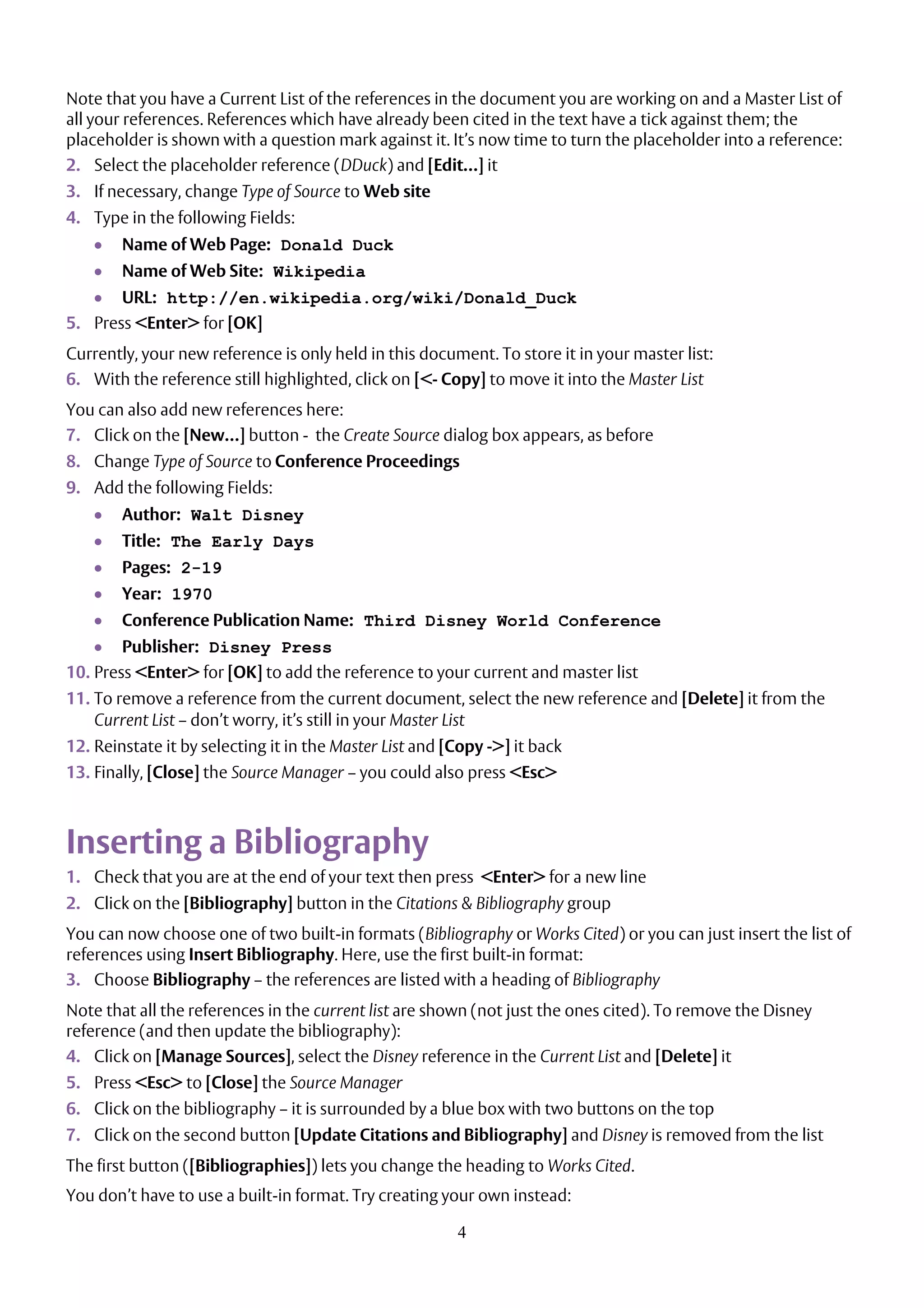 4
Note that you have a Current List of the references in the document you are working on and a Master List of
all your references. References which have already been cited in the text have a tick against them; the
placeholder is shown with a question mark against it. It’s now time to turn the placeholder into a reference:
2. Select the placeholder reference (DDuck) and [Edit…] it
3. If necessary, change Type of Source to Web site
4. Type in the following Fields:
 Name of Web Page: Donald Duck
 Name of Web Site: Wikipedia
 URL: http://en.wikipedia.org/wiki/Donald_Duck
5. Press <Enter> for [OK]
Currently, your new reference is only held in this document. To store it in your master list:
6. With the reference still highlighted, click on [<- Copy] to move it into the Master List
You can also add new references here:
7. Click on the [New…] button - the Create Source dialog box appears, as before
8. Change Type of Source to Conference Proceedings
9. Add the following Fields:
 Author: Walt Disney
 Title: The Early Days
 Pages: 2-19
 Year: 1970
 Conference Publication Name: Third Disney World Conference
 Publisher: Disney Press
10. Press <Enter> for [OK] to add the reference to your current and master list
11. To remove a reference from the current document, select the new reference and [Delete] it from the
Current List – don’t worry, it’s still in your Master List
12. Reinstate it by selecting it in the Master List and [Copy ->] it back
13. Finally, [Close] the Source Manager – you could also press <Esc>
Inserting a Bibliography
1. Check that you are at the end of your text then press <Enter> for a new line
2. Click on the [Bibliography] button in the Citations & Bibliography group
You can now choose one of two built-in formats (Bibliography or Works Cited) or you can just insert the list of
references using Insert Bibliography. Here, use the first built-in format:
3. Choose Bibliography – the references are listed with a heading of Bibliography
Note that all the references in the current list are shown (not just the ones cited). To remove the Disney
reference (and then update the bibliography):
4. Click on [Manage Sources], select the Disney reference in the Current List and [Delete] it
5. Press <Esc> to [Close] the Source Manager
6. Click on the bibliography – it is surrounded by a blue box with two buttons on the top
7. Click on the second button [Update Citations and Bibliography] and Disney is removed from the list
The first button ([Bibliographies]) lets you change the heading to Works Cited.
You don’t have to use a built-in format. Try creating your own instead:
 